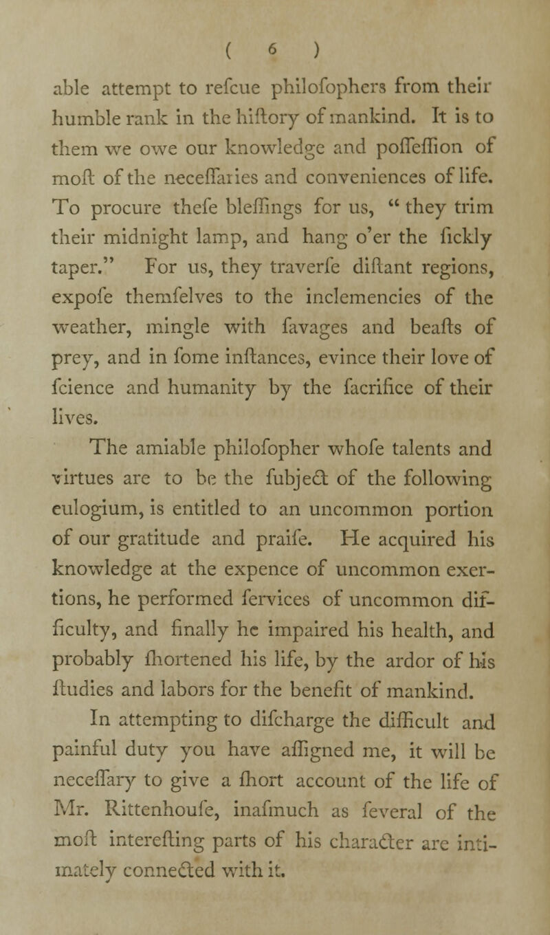 able attempt to refcue philofophers from their humble rank in the hiftory of mankind. It is to them we owe our knowledge and porTefTion of mofl of the neceffaiies and conveniences of life. To procure thefe bleffings for us,  they trim their midnight lamp, and hang o'er the fickly taper. For us, they traverfe diftant regions, expofe themfelves to the inclemencies of the weather, mingle with favages and beafts of prey, and in fome inftances, evince their love of fcience and humanity by the facrifice of their lives. The amiable philofopher whofe talents and virtues are to be the fubjecl; of the following eulogium, is entitled to an uncommon portion of our gratitude and praife. He acquired his knowledge at the expence of uncommon exer- tions, he performed fervices of uncommon dif- ficulty, and finally he impaired his health, and probably fhortened his life, by the ardor of his ftudies and labors for the benefit of mankind. In attempting to difcharge the difficult and painful duty you have afligned me, it will be necefTary to give a fhort account of the life of Mr. Rittenhoufe, inafmuch as feveral of the moil interesting parts of his character are inti- mately connected with it.