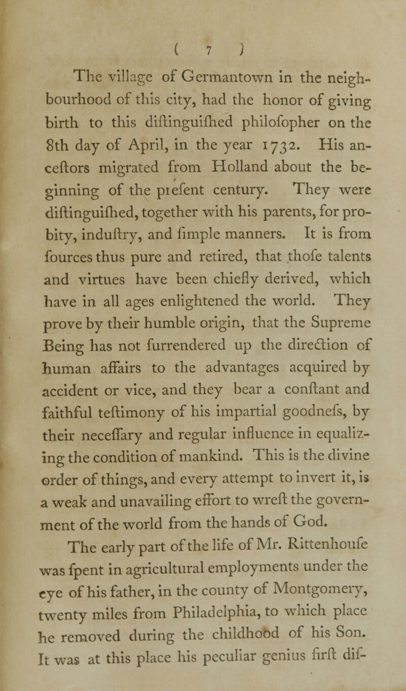 The village of Germantown in the neigh- bourhood of this city, had the honor of giving birth to this diftinguiihed philofopher on the 8th day of April, in the year 1732. His an- ceftors migrated from Holland about the be- ginning of the piefent century. They were diftinguiihed, together with his parents, for pro- bity, induftry, and fimple manners. It is from fourcesthus pure and retired, that thofe talents and virtues have been chiefly derived, which have in all ages enlightened the world. They prove by their humble origin, that the Supreme Being has not furrendered up the direction of human affairs to the advantages acquired by accident or vice, and they bear a conftant and faithful teftimony of his impartial goodnefs, by their neceflfary and regular influence in equaliz- ing the condition of mankind. This is the divine order of things, and every attempt to invert it, is a weak and unavailing effort to wreft the govern- ment of the world from the hands of God. The early part of the life of Mr. Rittenhoufe was fpent in agricultural employments under the eye of his father, in the county of Montgomery, twenty miles from Philadelphia, to which place he removed during the childhood of his Son. It was at this place his peculiar genius firft dif-