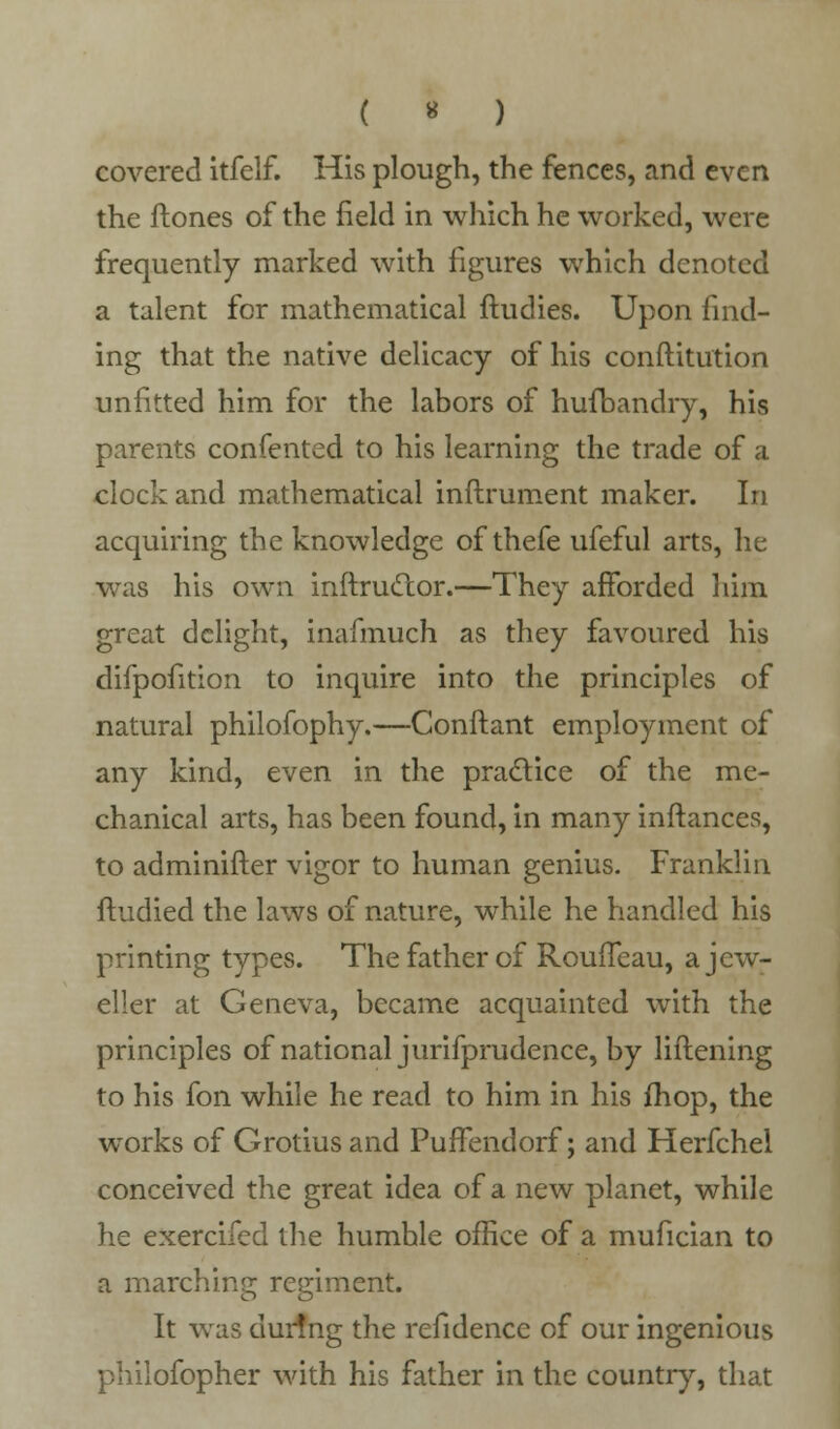 ( « ) covered itfelf. His plough, the fences, and even the ftones of the field in which he worked, were frequently marked with figures which denoted a talent for mathematical ftudies. Upon find- ing that the native delicacy of his constitution unfitted him for the labors of hufbandry, his parents confented to his learning the trade of a clock and mathematical inftrument maker. In acquiring the knowledge of thefe ufeful arts, he was his own instructor.—They afforded him great delight, inafmuch as they favoured his difpofition to inquire into the principles of natural philofophy.—Conftant employment of any kind, even in the practice of the me- chanical arts, has been found, in many instances, to administer vigor to human genius. Franklin studied the laws of nature, while he handled his printing types. The father of RouiTeau, a jew- eller at Geneva, became acquainted with the principles of national jurifprudence, by liftening to his fon while he read to him in his fhop, the works of Grotius and PufTendorf; and Herfchel conceived the great idea of a new planet, while he exercifed the humhle office of a mufician to a marching regiment. It was dur!ng the refidencc of our ingenious philofopher with his father in the country, that