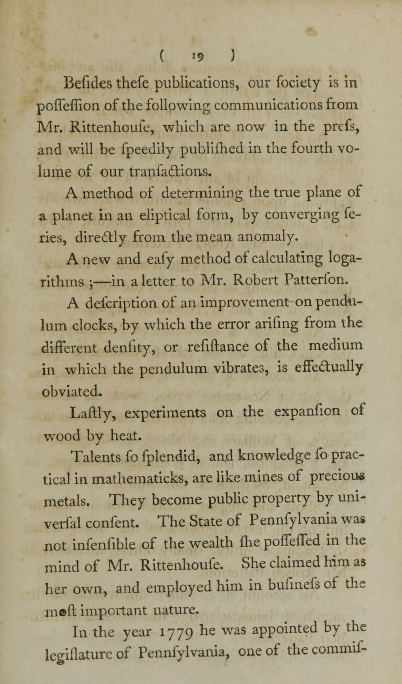 ( *9 ) Befides thefe publications, our fociety is in poffeffion of the following communications from Mr. Rittenhouie, which are now in the prefs, and will be fpeedily publifhed in the fourth vo- lume of our tranfactions. A method of determining the true plane of a planet in an eliptical form, by converging fe- ries, directly from the mean anomaly. Anew and eafy method of calculating loga- rithms ;—in a letter to Mr. Robert Patterfon. A defcription of an improvement on pendu- lum clocks, by which the error arifing from the different denfity, or refiftance of the medium in which the pendulum vibrates, is effectually obviated. Laftly, experiments on the expanfion of wood by heat. Talents fo fplendid, and knowledge fo prac- tical in mathematicks, are like mines of precious metals. They become public property by uni- verfal confent. The State of Pennfylvania was not infenfible of the wealth me poffeffed in the mind of Mr. Rittenhoufe. She claimed him as her own, and employed him in buhnefs of the m©ft important nature. In the year 1779 he was appointed by the legiflature of Pennfylvania, one of the commif-