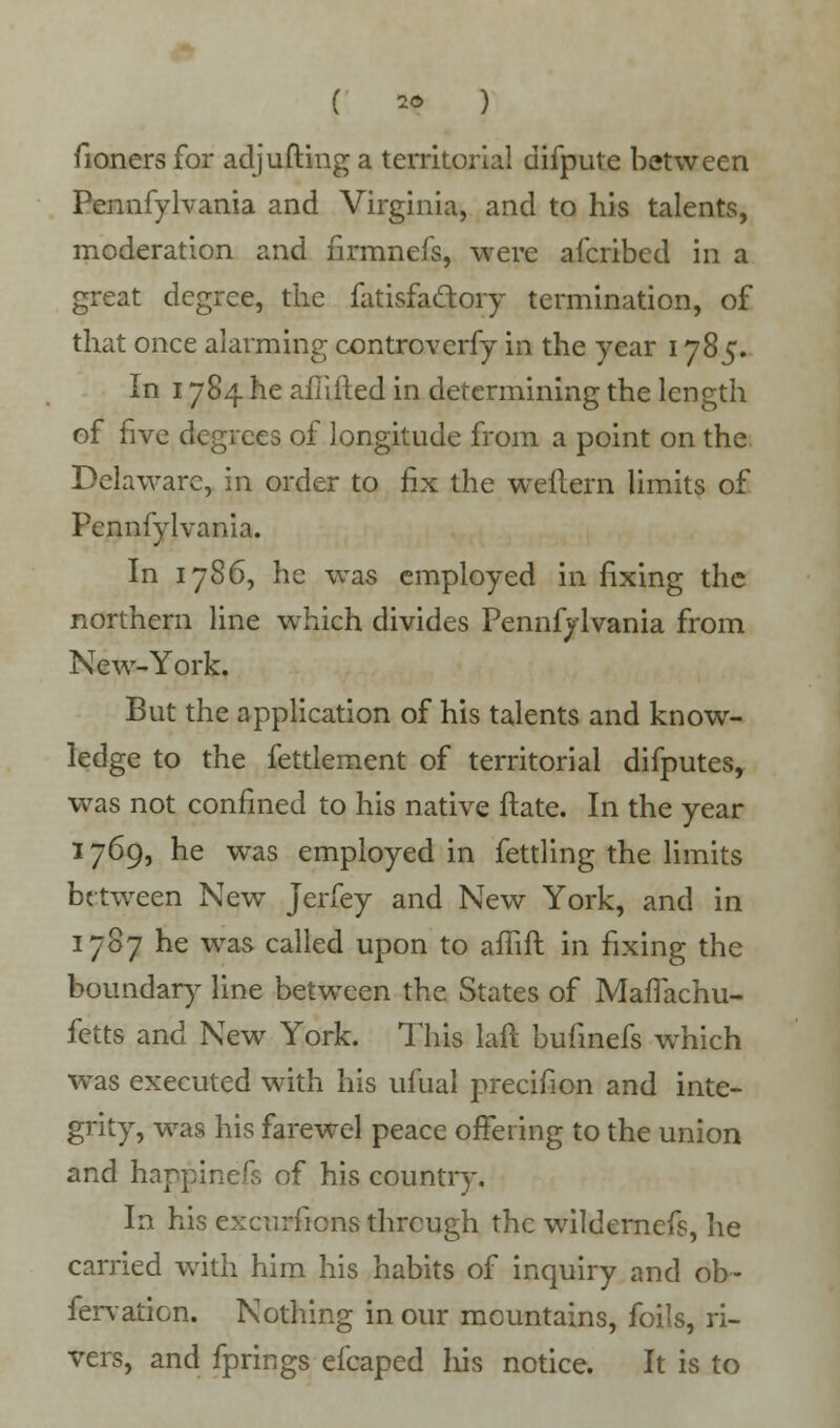 ( 2« ) fioners for adjufting a territorial difpute between Pennfylvania and Virginia, and to his talents, moderation and firmnefs, were afcribed in a great degree, the fatisfa&ory termination, of that once alarming controverfy in the year 1785. In 1784 he afiifted in determining the length of five degrees of longitude from a point on the Delaware, in order to fix the weflern limits of Pennfylvania. In 1786, he was employed in fixing the northern line which divides Pennfylvania from New-York. But the application of his talents and know- ledge to the fettlement of territorial difputes, was not confined to his native ftate. In the year 1769, he was employed in fettling the limits between New Jerfey and New York, and in 1787 he was called upon to afiift in fixing the boundary line between the States of MafTachu- fetts and New York. This laft bufinefs which was executed with his ufual precifion and inte- grity, was his farewel peace offering to the union and happinefs of his country. In his excursions through the wildernefs, he carried with him his habits of inquiry and ob- fervation. Nothing in our mountains, foils, ri- vers, and fprings efcaped his notice. It is to