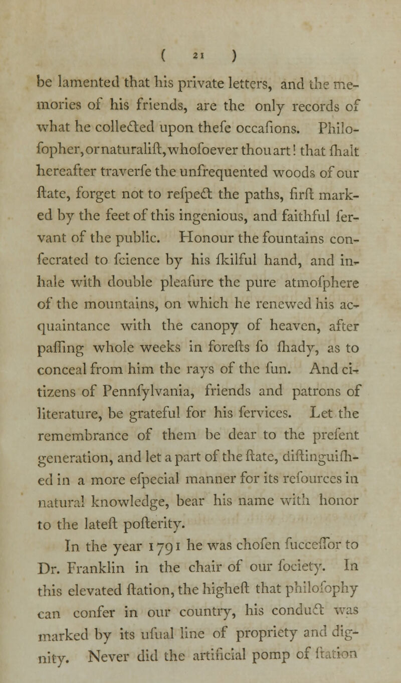 ( *1 ) be lamented that his private letters, and the me- mories of his friends, are the only records of what he collected upon thefe occafions. Philo- fopher,ornaturalift,whofoever thouart! that fhalt hereafter traverfe the unfrequented woods of our ftate, forget not to refpect the paths, firft mark- ed by the feet of this ingenious, and faithful fer- vant of the public. Honour the fountains con- fecrated to fcience by his fkilful hand, and in- hale with double pleafure the pure atmofphere of the mountains, on which he renewed his ac- quaintance with the canopy of heaven, after pafTing whole weeks in forefts fo fhady, as to conceal from him the rays of the fun. And ci- tizens of Pennfylvania, friends and patrons of literature, be grateful for his fervices. Let the remembrance of them be dear to the prefent generation, and let a part of the ftate, diftinguifh- ed in a more efpecial manner for its rcfourccs in natural knowledge, bear his name with honor to the lateft pofterity. In the year 1791 he was chofen fucceftbr to Dr. Franklin in the chair of our fociety. In this elevated ftation, the higheft that philofophy can confer in our country, his conduit was marked by its ufual line of propriety and dig- nity. Never did the artificial pomp of ftation