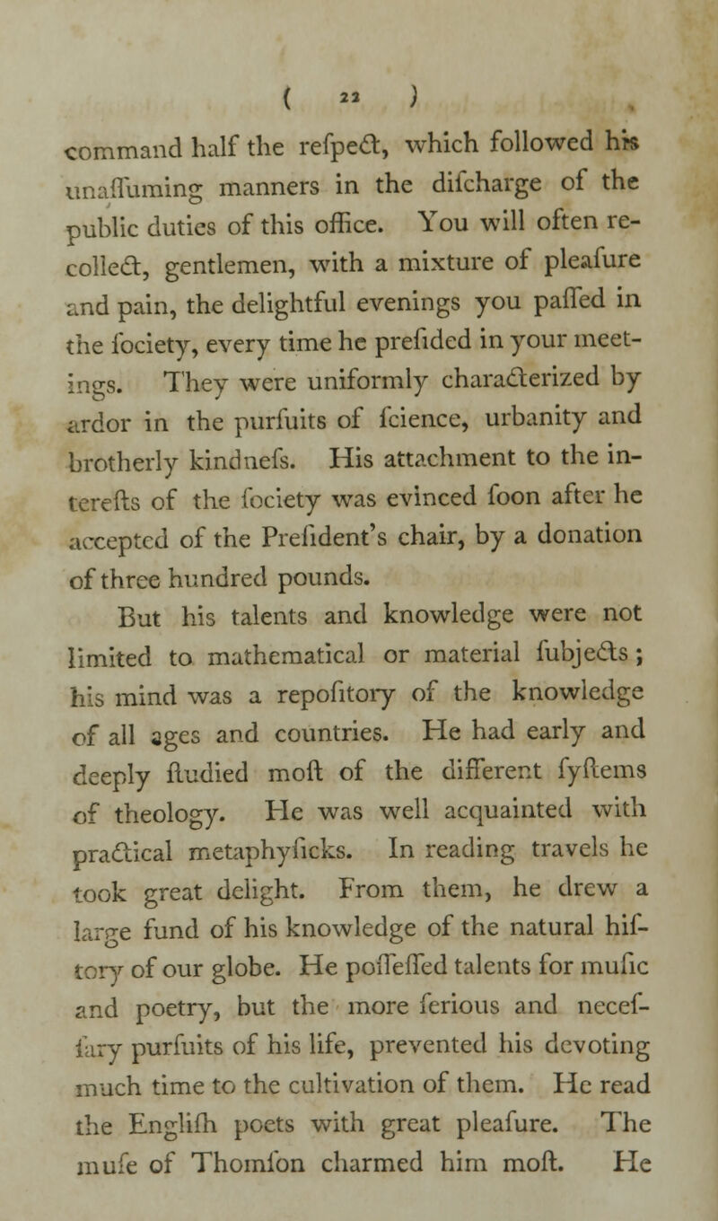 ( « ) command half the refpea, which followed hk unafluraing manners in the difcharge of the public duties of this office. You will often re- collect, gentlemen, with a mixture of pleafure and pain, the delightful evenings you pafled in the fociety, every time he prefided in your meet- ings. They were uniformly characterized by ardor in the purfuits of fcience, urbanity and brotherly kindnefs. His attachment to the in- terefts of the fociety was evinced foon after he accepted of the Prelident's chair, by a donation of three hundred pounds. But his talents and knowledge were not limited to mathematical or material fubje&s; his mind was a repofitory of the knowledge of all ages and countries. He had early and deeply fludied moft of the different fyftems of theology. He was well acquainted with practical metaphyficks. In reading travels he took great delight. From them, he drew a large fund of his knowledge of the natural hif- tory of our globe. He poiTefTed talents for mufic and poetry, but the more ferious and necef- iary purfuits of his life, prevented His devoting much time to the cultivation of them. He read the Englifh poets with great pleafure. The mufe of Thomfon charmed him moft. He