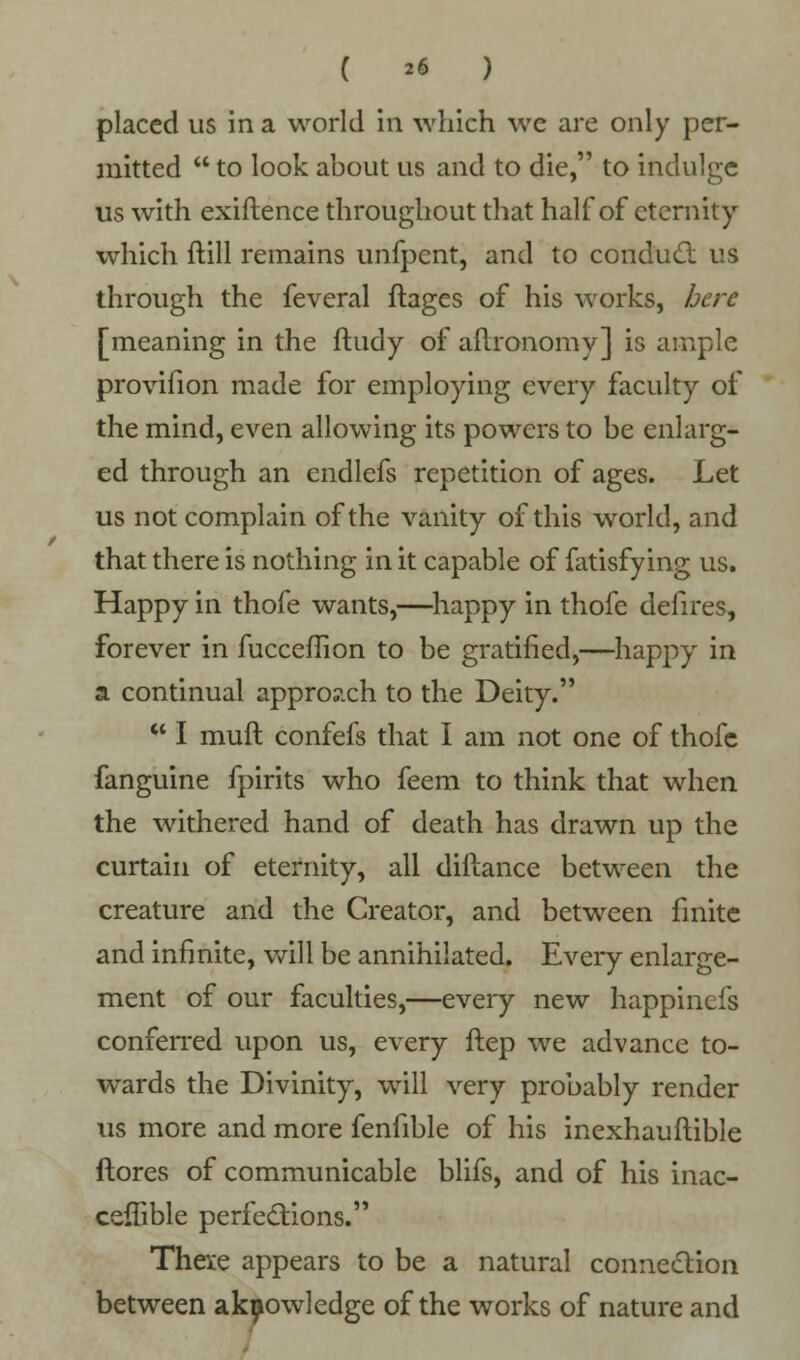 ( *« ) placed us in a world in which we are only per- mitted  to look about us and to die, to indulge us with exiftence throughout that half of eternity which ftill remains unfpent, and to conduct us through the feveral ftages of his works, here [meaning in the ftudy of aftronomy] is ample provifion made for employing every faculty of the mind, even allowing its powers to be enlarg- ed through an endlefs repetition of ages. Let us not complain of the vanity of this world, and that there is nothing in it capable of fatisfying us. Happy in thofe wants,—happy in thofe defires, forever in fucceflion to be gratified,—happy in a continual appro?xh to the Deity.  I muft confefs that I am not one of thofe fanguine fpirits who feem to think that when the withered hand of death has drawn up the curtain of eternity, all diftance between the creature and the Creator, and between finite and infinite, will be annihilated. Every enlarge- ment of our faculties,—every new happinefs conferred upon us, every ftep we advance to- wards the Divinity, will very probably render us more and more fenfible of his inexhauftible {tores of communicable blifs, and of his inac- ceffible perfections. These appears to be a natural connection between akpowledge of the works of nature and