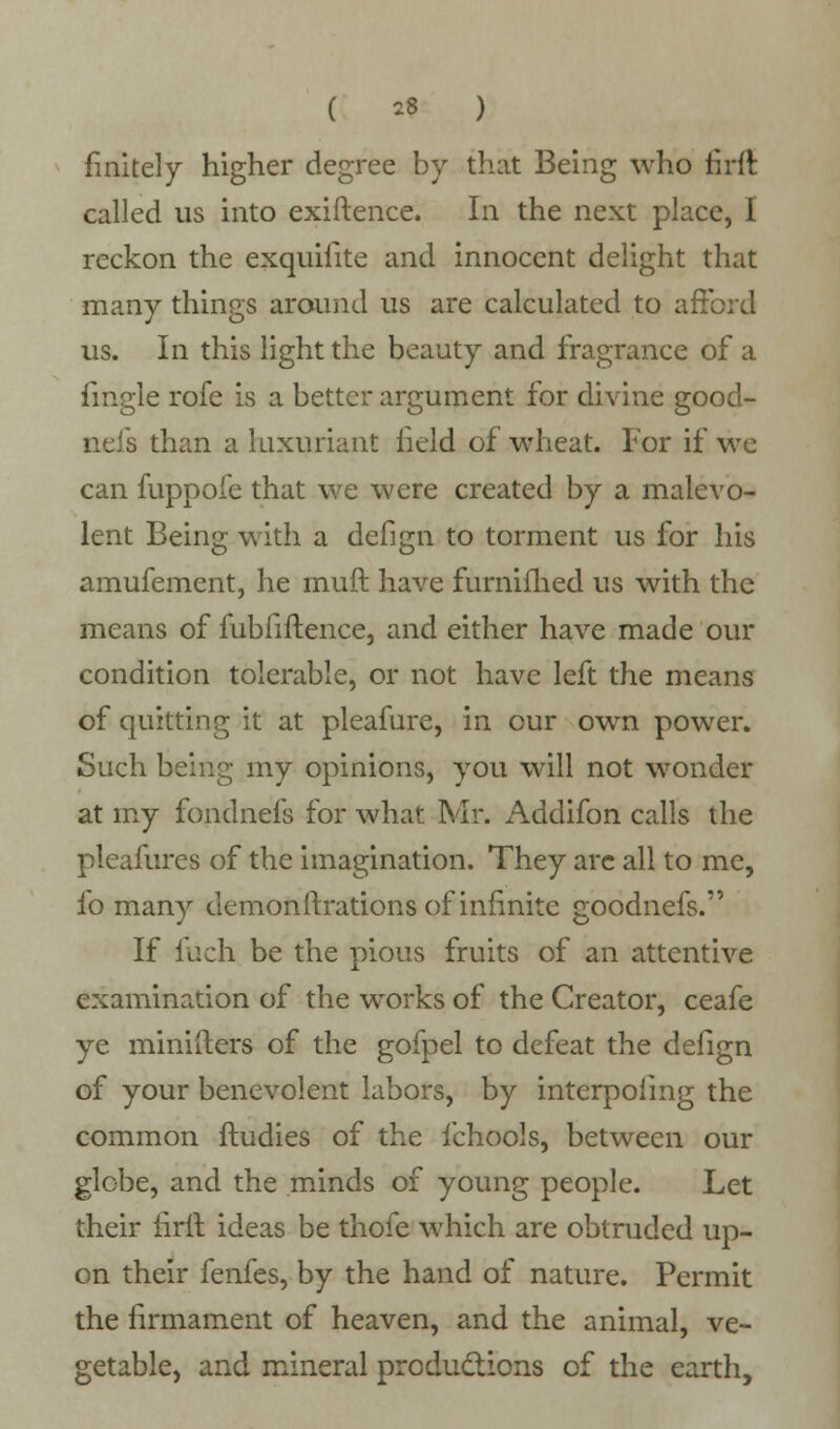 finitely higher degree by that Being who rirfl called us into exiftence. In the next place, I reckon the exquifite and innocent delight that many things around us are calculated to afford us. In this light the beauty and fragrance of a fingle rofe is a better argument for divine good- neis than a luxuriant field of wheat. For if \vc can fuppofe that we were created by a malevo- lent Being with a defign to torment us for his amufement, he muft have furnifhed us with the means of fubfiftence, and either have made our condition tolerable, or not have left the means of quitting it at pleafure, in our own power. Such being my opinions, you will not wonder at my fondnefs for what Mr. Addifon calls the pleafures of the imagination. They are all to me, fo many demonftrations of infinite goodnefs. If fuch be the pious fruits of an attentive examination of the works of the Creator, ceafe ye minifters of the gofpel to defeat the defign of your benevolent labors, by interpoling the common ftudies of the fchools, between our globe, and the minds of young people. Let their firit. ideas be thofe which are obtruded up- on their fenfes, by the hand of nature. Permit the firmament of heaven, and the animal, ve- getable, and mineral productions of the earth,