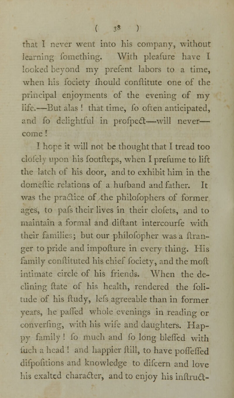 that I never went into his company, without learning fomething. With pleafure have i looked beyond my prefent labors to a time, when his fociety mould conftitute one of the principal enjoyments of the evening of my life.—But alas ! that time, fo often anticipated, and fo delightful in profpect—will never— come ! I hope it will not be thought that I tread too cloiely upon his footfteps, when I prefume to lift the latch of his door, and to exhibit him in the domeftic relations of a hufband and father. It was the practice of /the philofophers of former ages, to pafs their lives in their clofets, and to maintain a formal and diftant intercourfe with their families; but our philofopher was a ftran- ger to pride and impofture in every thing. His family conftituted his chief fociety, and the moil intimate circle of his friends. When the de- clining ftate of his health, rendered the foli- tude of his ftudy, lefs agreeable than in former years, he paiTed whole evenings in reading or converfing, with his wife and daughters. Hap- py family ! fo much and fo long bleflcd with finch a head ! and happier ftill, to have pofTeffed difpofitions and knowledge to difcern and love his exalted character, and to enjoy his inltrucl-