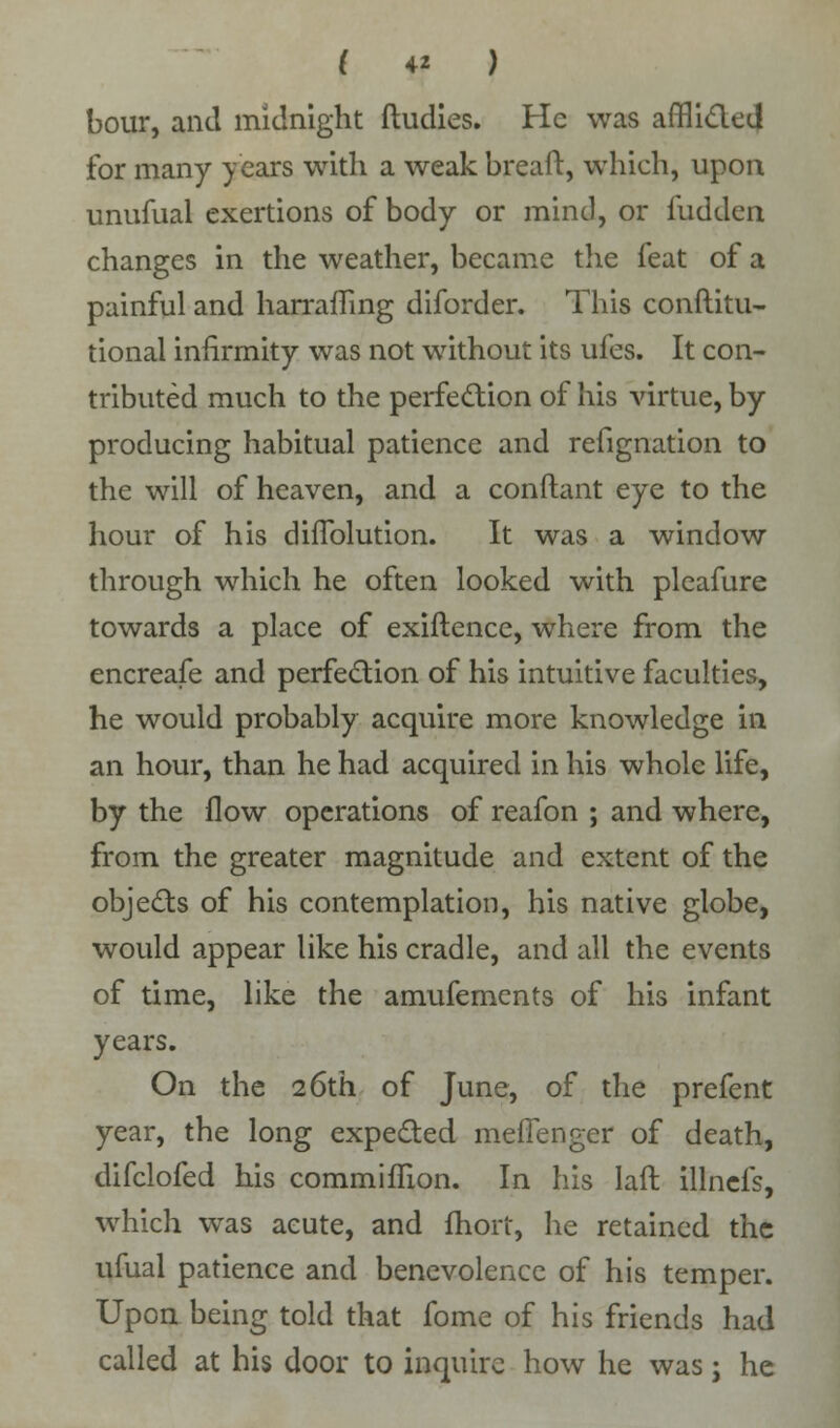 ( 4* ) hour, and midnight ftudies. He was afflicted for many years with a weak breaft, which, upon unufual exertions of body or mind, or Hidden changes in the weather, became the feat of a painful and harrafling diforder. This conftitu- tional infirmity was not without its ufes. It con- tributed much to the perfection of his virtue, by producing habitual patience and refignation to the will of heaven, and a conftant eye to the hour of his difTolution. It was a window through which he often looked with pleafure towards a place of exiftence, where from the encreafe and perfection of his intuitive faculties, he would probably acquire more knowledge in an hour, than he had acquired in his whole life, by the flow operations of reafon ; and where, from the greater magnitude and extent of the objects of his contemplation, his native globe, would appear like his cradle, and all the events of time, like the amufements of his infant years. On the 26th of June, of the prefent year, the long expected meffenger of death, difclofed his commiflion. In his laft illncfs, which was acute, and fhoit, he retained the ufual patience and benevolence of his temper. Upon being told that fome of his friends had called at his door to inquire how he was; he