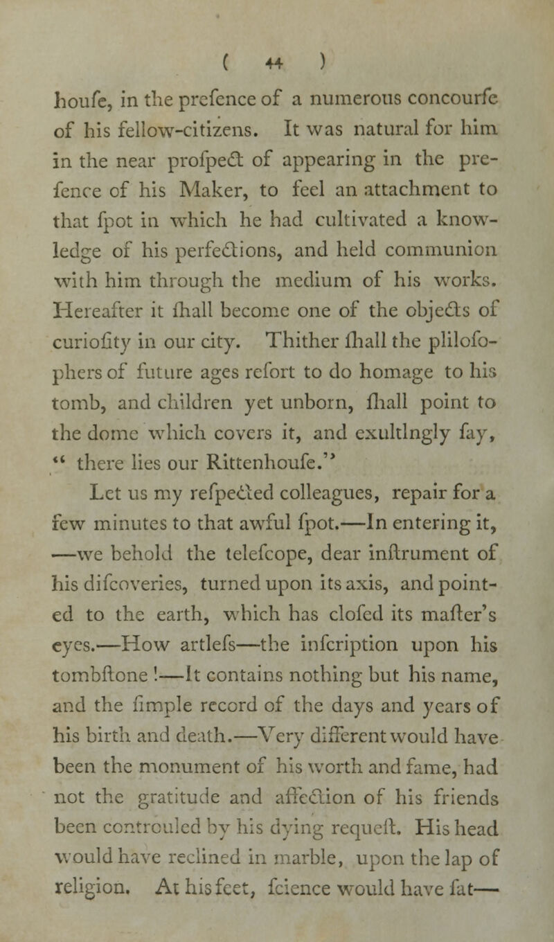 houfe, in the prcfence of a numerous concourfe of his fellow-citizens. It was natural for him. in the near profpect of appearing in the pre- fence of his Maker, to feel an attachment to that fpot in which he had cultivated a know- ledge of his perfections, and held communion with him through the medium of his works. Hereafter it mall become one of the objects of curiofity in our city. Thither ihall the plilofo- phcrsof future ages rcfort to do homage to his tomb, and children yet unborn, mall point to the dome which covers it, and exultlngly fay, <4 there lies our Rittenhoufe. Let us my refpecled colleagues, repair for a few minutes to that awful fpot.—In entering it, —we behold the telefcope, dear inflrument of his difcoveries, turned upon its axis, and point- ed to the earth, which has clofed its matter's eyes.—How artlefs—the infeription upon his tombftone !—It contains nothing but his name, and the fimple record of the days and years of his birth and death.—Very different would have been the monument of his worth and fame, had not the gratitude and affection of his friends been controuled by his dying requcit. His head would have reclined in marble, upon the lap of religion. At his feet, fcience would have fat—