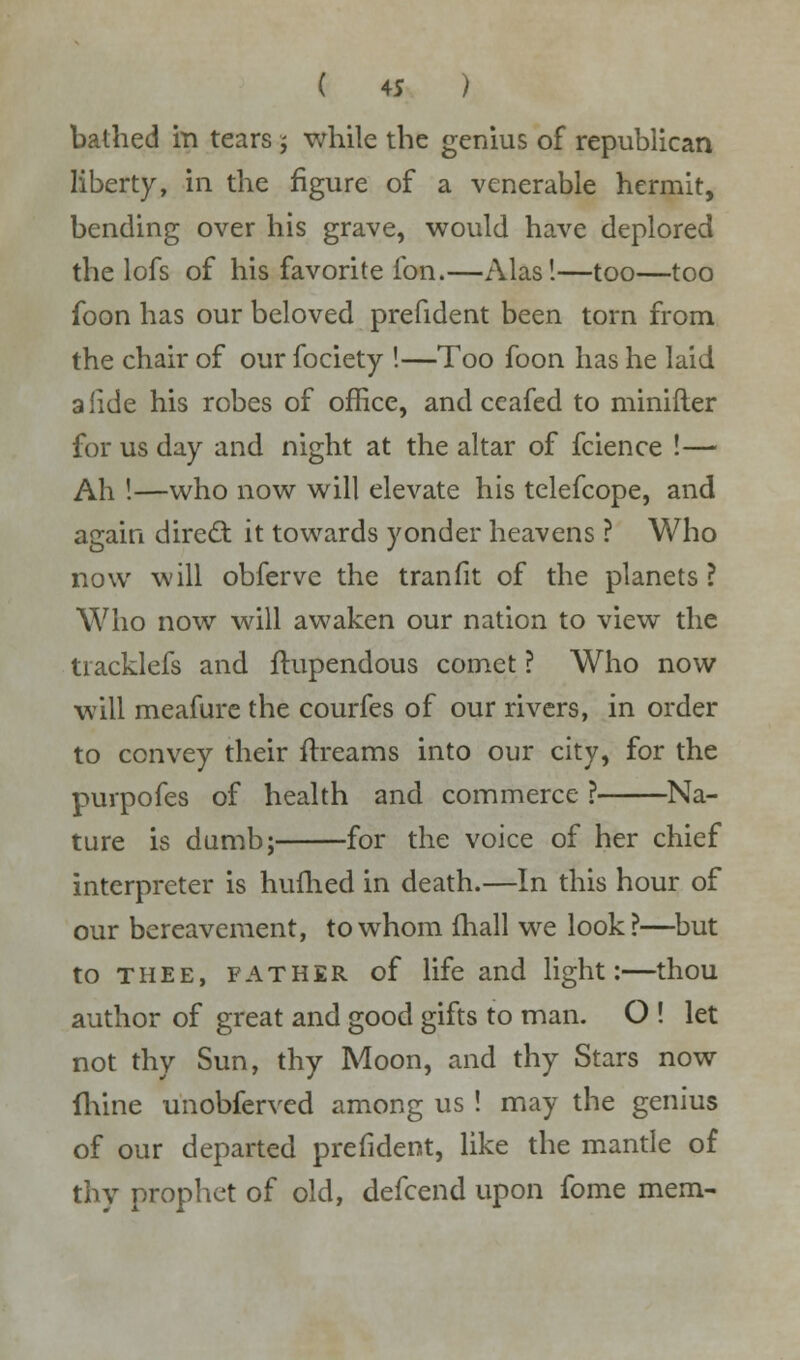 bathed in tears ; while the genius of republican liberty, in the figure of a venerable hermit, bending over his grave, would have deplored the lofs of his favorite fon.—Alas!—too—too foon has our beloved prefident been torn from the chair of our fociety !—Too foon has he laid alide his robes of office, and ceafed to minifler for us day and night at the altar of fcience !— Ah !—who now will elevate his telefcope, and again direct it towards yonder heavens ? Who now will obferve the tranfit of the planets ? Who now will awaken our nation to view the tiacklefs and ftupendous comet ? Who now will meafurc the courfes of our rivers, in order to convey their ftreams into our city, for the purpofes of health and commerce ? Na- ture is dumb; for the voice of her chief interpreter is hufhed in death.—In this hour of our bereavement, to whom (hall we look?—but to thee, father of life and light:—thou author of great and good gifts to man. O ! let not thy Sun, thy Moon, and thy Stars now fhine unobferved among us ! may the genius of our departed prefident, like the mantle of thy prophet of old, defcend upon fome mem-