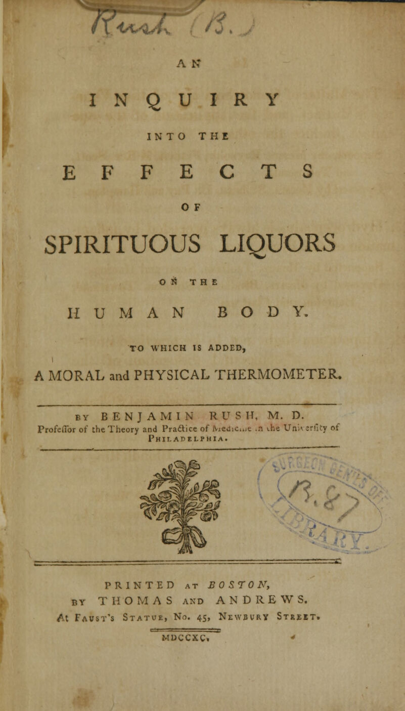 J f I <a*qA%. 'j * A K INQUIRY INTO THE EFFECTS O F SPIRITUOUS LIQUORS ON THE HUMAN BODY. TO WHICH IS ADDED, A MORAL and PHYSICAL THERMOMETER. by BENJAMIN RUSH, M. D. Profeffor of the Theory and Pra&ice of Medic.„e ..t ihe Uftkerfity of Philadelphia. ■,n PRINTED at BOSTON, by THO M A S and ANDREWS. M Faust's Statue, No. 45, Newbury Street. mdccxc. *