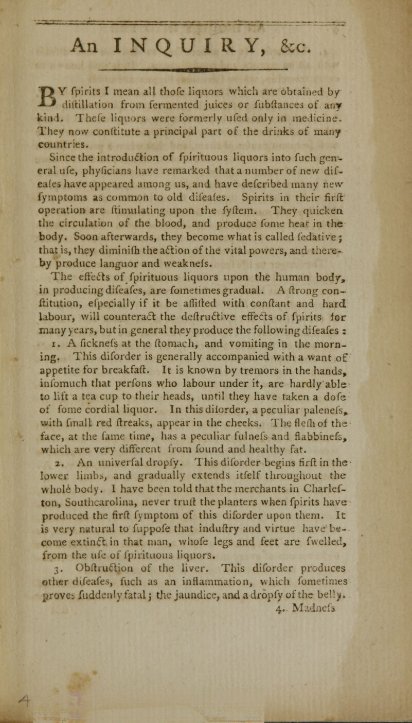 An INQUIRY, &c. BY fpirits I mean all tliofe liquors which are obtained by diitillation from fermented juices or fiibftaiices of any kind. Thcle liquors were formerly tiled only in medicine. They now conltitute a principal part of the drinks of many countries. Since the introduction of fpirituous liquors into fuch gen- eral ufe, phyficians have remarked that a number of new dif- eales have appeared among us, and have defcribed many new iymptoms as common to old difeafes. Spirits in their firft operation are ftimulating upon the fyftem. They quicken tlie circulation of the blood, and produce fome hear in the body. Soon afterwards, they become what is called (edative; that is, they diminifh the action of the vital powers, and the/c- by produce languor and weaknefs. The effects of fpirituous liquors upon the human body, in producing difeafes, are fometimes gradual. A ftrong con- stitution, elpecially if it be aflilted with conftant and hard labour, will counteract the destructive effects of fpirits for many > ears, but in general they produce the following difeafes : i. A ficknefs at the ftomach, and vomiting in the morn- ing. This diforder is generally accompanied with a want of appetite for breakfaft. It is known by tremors in the hands, infomuch that perfons who labour under it, are hardly able to lift a tea cup to their heads, until they have taken a dofe of fome cordial liquor. In thisdilorder, a peculiar palenefs, with final! red ftreaks, appear in the checks. The flelhof the face, at the fame time, has a peculiar fulnefs and flabbinefi, which are very different from found and healthy fat. 2. An univerfal dropfy. This diforder begins firft in the lower Limbs, and gradually extends itfelf throughout the whole body. I have been told that the merchants in Charlef- ton, Southcarolina, never trult the planters when fpirits have produced the firft fymptom of this diforder upon them. It is very natural to fuppofe that induftry and virtue have come extinct, in that man, whofe legs and feet are fuelled, from the ufe of fpirituous liquors. 3. Obftruction of the liver. This diforder produces other difeafes, fuch as an inflammation, which fometimes grove: fuddenly fatal j the jaundice, and a dropfy of the b 4.- Madnefa