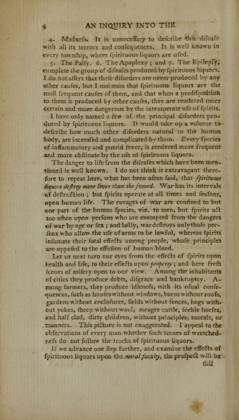 4. Madnefs. It is unnecefTary to defcribe this difeafe with all its tenors and confequences. It is well known in every townlhip, where fpirituous liquors are ufed. 5. The Palfy. 6. TheApoplexy; and 7. The Kpilepfy, complete the group of difeafes produced by fpirituous liquors. I do not alTert that thefe diforders are never produced by any other caufes, but I maintain that fpirituous liquors are the mod frequent caufes of them, and that when a predifuofitioh to them is produced by other caufes, they are rendered more certain and more dangerous by the intemperate life of-{pints. I have only named a few of the principal diforders pro- duced by fpirituous liquors. It would take up a volume tr> defcribe how much other diforders natural to the human body, are increafed and complicated by them. Every fpecies of inflammatory and putrid ievcr, is rendered more frequent and more obftinate by the ufe oi fpirituous liquors. The danger to life from the difeafes which have been men- tioned is well known. 1 do net think it extravagant there- fore to repeat here, what has been often faid, that fpirituous tiquors deflroy more lives than tbe/zvord. War has its intervals ef definition ; but fpirits operate at all times and feafons, upon human life. The ravages of war are confined to but ©ne part of the human fpecies, viz. to men, but fpirits aft too often upon perfons who are exempted from tl>e dangers of war by age or fex ; and laftly, wardeftroys only thole per- fons who allow the ufe of arms to be lawful, whereas fpirits infmuate their fatal effects among people, whofe principles are oppofed to the effufson of human blood. Let us next turn our eyes from the effects of fpirits upon health and life, to their effects upon property ; and here frefh fecnes of mifery open to our view. Among the inhabitants cf cities they produce debts, difgrace and bankruptcy. A- mong farmers, they produce idlenefs, with its nfual confe- quences, fuch as houfeswithout windows,barnswithout roofs, gardens without enclofure?, fields without fences, hogs with- out yokes, fheep without wool, meagre cattle, feeble horfes, and half clad, dirty children, without principles, morals, or manners. This picture is not exaggerated. I appeal to the obfervations of every man whether fuch lcenes of wretched- nefs do not follow the tracks of fpirituous liquors. If we advance one ftep further, and examine the effects of fpirituous liquors upon the moral/acuity, theprofpect will bs (till