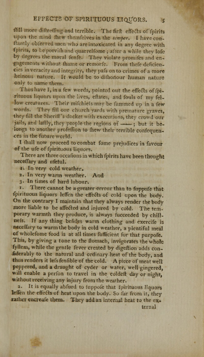 rtill more difrreffing and terrible. The firft effects of fpirits upon the mind fhew themfelves in the temper. I havecon- ilantly obferved men who are intoxicated in any degree with fpifits, to Lepeevifhand quarrelfome ; after a while they lofe by degrees the moral fenfe. They violate promifes and en- gagements without fhame or remorfe. From thefe deficien- cies in veracity and integrity, they pafs on to crimes of a more heinous nature. It would be to difhonour human nature only to name them. Thus have I, in a few words, pointed out the effects of fpi- rituous liquors upon the lives, eftates, and fouls of my fel- low creatures. Their mifchiefs may be fummed up in a few- words. They fill our church yards with premature graves, they fill the Sheriff's docket with executions, they crowd our jails, ar.d laflly, they people the regions of ; but it be- longs to another profeffion to fhew their terrible consequen- ces in the future world. I (hall now proceed to combat fome prejudices in favour of the ufe of fpirituous liquors. There are three occafions in which fpirits have been thought neceflary and ufeful. ii In very cold weather. 2. In very warm weather. And 3. In times of hard labour. 1. There cannot be a greater errour than to fuppofe that fpirituous liquors leffen the effects of cold upon the body. On the contrary I maintain that they always render the body more liable to be affected and injured by cold. The tem- porary warmth they produce, is always Succeeded by chill- nefs. If any thing befides warm clothing and exercife is neceflary to warm the body in cold weather, a plentiful meal of wholefome food is at all times fufficient for that purpofe. This, by giving a tone to the flomach, invigorates the whole fyftem, while the gentle fever created by digeftion adds con- siderably to the natural and ordinary heat of the body, and thus renders it lefs fenfible of the cold. A piece of meat well peppered, and a draught of cyder or water, well gingered, will enable a perfon to travel in the coldeft day or night, without receiving any injury from the weather. 2. It is equally abfurd to fuppofe that fpirituous liquors leffen the effects of heat upon the body. So far from it, they rather encreafe them. They add an internal heat to the ex- ternal