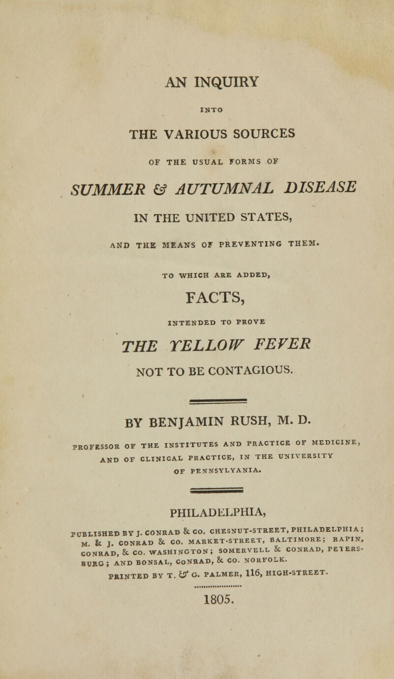 AN INQUIRY INTO THE VARIOUS SOURCES OF THE USUAL FORMS OF SUMMER & AUTUMNAL DISEASE IN THE UNITED STATES, AND THE MEANS OF PREVENTING THEM. TO WHICH ARE ADDED, FACTS, INTENDED TO PROVE THE YELLOW FEVER NOT TO BE CONTAGIOUS. BY BENJAMIN RUSH, M. D. PROFESSOR OF THE INSTITUTES AND PRACTICE OF MEDICINE, AND OF CLINICAL PRACTICE, IN THE UNIVERSITY OF PENNSYLVANIA. PHILADELPHIA, PUBLISHED BY J. CONRAD & CO. CHESNUT-STREET, PHILADELPHIA; M & J. CONRAD & CO. MARKET-STREET, BALTIMORE; RAPIN, CONRAD, & CO. WASHINGTON; SOMERVELL & CONRAD, PETERS- BURG; AND BONSAL, CONRAD, & CO. NORFOLK. PRINTED BY T. if G. PALMER, 116, HIGH-STREET. 1805.