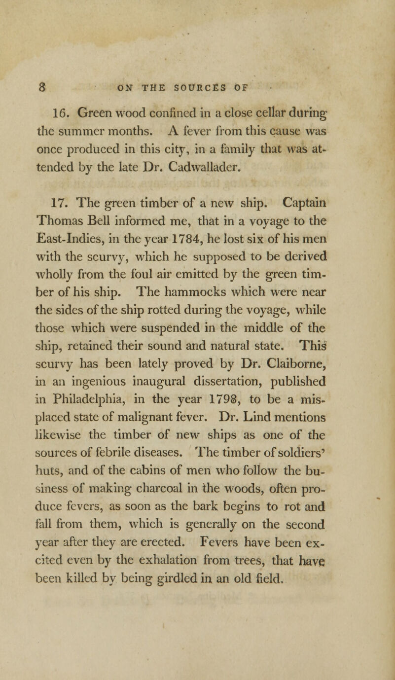 16. Green wood confined in a close cellar during the summer months. A fever from this cause was once produced in this city, in a family that was at- tended by the late Dr. Cadwallader. 17. The green timber of a new ship. Captain Thomas Bell informed me, that in a voyage to the East-Indies, in the year 1784, he lost six of his men with the scurvy, which he supposed to be derived wholly from the foul air emitted by the green tim- ber of his ship. The hammocks which were near the sides of the ship rotted during the voyage, while those which were suspended in the middle of the ship, retained their sound and natural state. This scurvy has been lately proved by Dr. Claiborne, in an ingenious inaugural dissertation, published in Philadelphia, in the year 1798, to be a mis- placed state of malignant fever. Dr. Lind mentions likewise the timber of new ships as one of the sources of febrile diseases. The timber of soldiers' huts, and of the cabins of men who follow the bu- siness of making charcoal in the woods, often pro- duce fevers, as soon as the bark begins to rot and fall from them, which is generally on the second year after they are erected. Fevers have been ex- cited even by the exhalation from trees, that have been killed by being girdled in an old field.