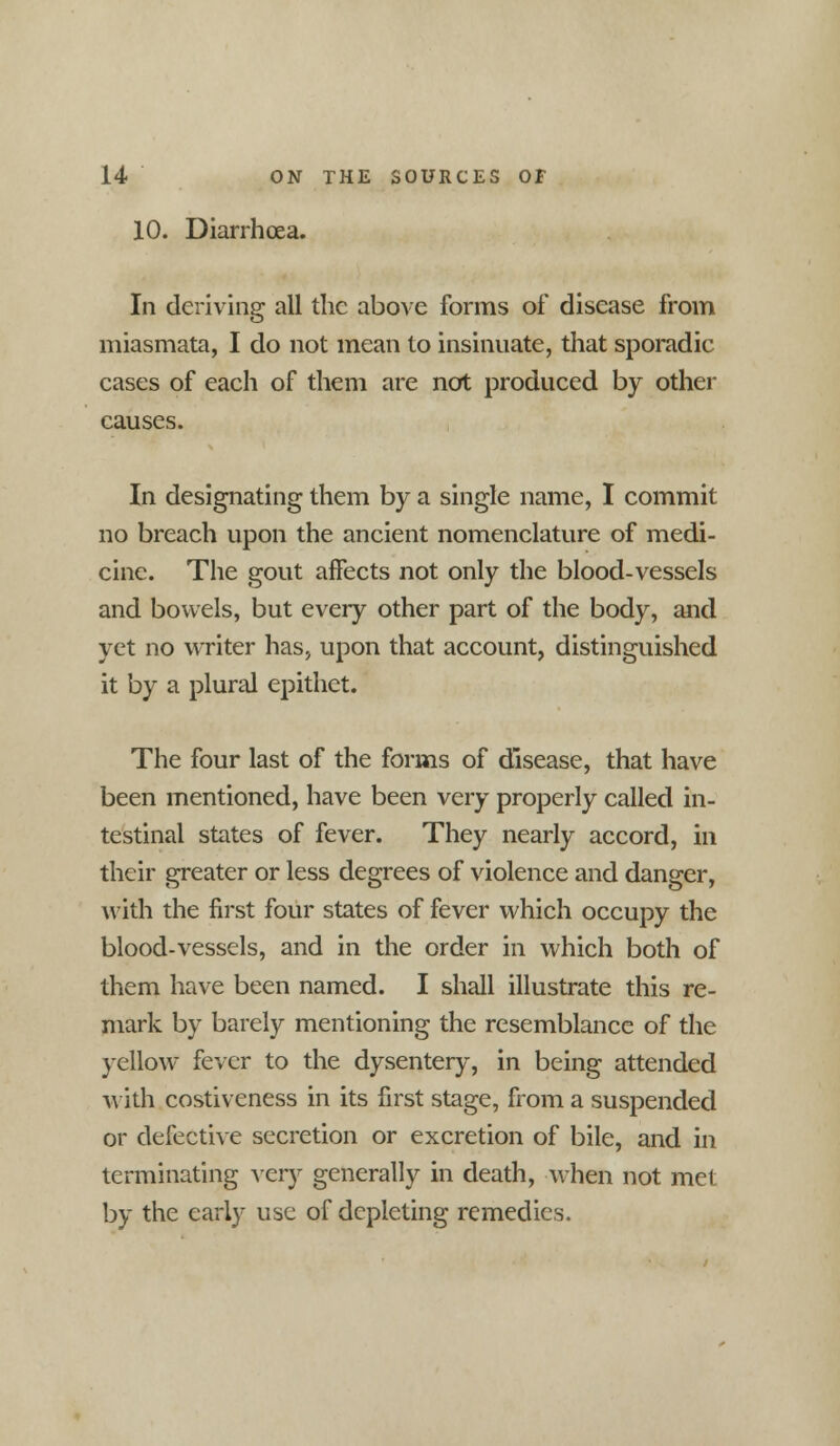 10. Diarrhoea. In deriving all the above forms of disease from miasmata, I do not mean to insinuate, that sporadic cases of each of them are not produced by other causes. In designating them by a single name, I commit no breach upon the ancient nomenclature of medi- cine. The gout affects not only the blood-vessels and bowels, but every other part of the body, and yet no writer has, upon that account, distinguished it by a plural epithet. The four last of the forms of disease, that have been mentioned, have been very properly called in- testinal states of fever. They nearly accord, in their greater or less degrees of violence and danger, with the first four states of fever which occupy the blood-vessels, and in the order in which both of them have been named. I shall illustrate this re- mark by barely mentioning the resemblance of the yellow fever to the dysentery, in being attended with costiveness in its first stage, from a suspended or defective secretion or excretion of bile, and in terminating Aery generally in death, when not met by the early use of depleting remedies.