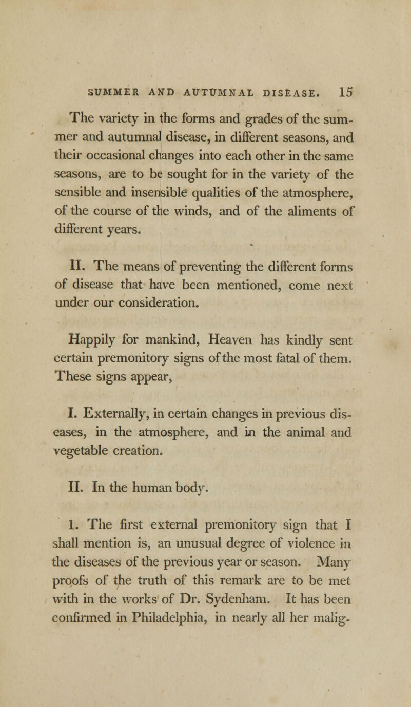 The variety in the forms and grades of the sum- mer and autumnal disease, in different seasons, and their occasional changes into each other in the same seasons, are to be sought for in the variety of the sensible and insensible qualities of the atmosphere, of the course of the winds, and of the aliments of different years. II. The means of preventing the different forms of disease that have been mentioned, come next under our consideration. Happily for mankind, Heaven has kindly sent certain premonitory signs of the most fatal of them. These signs appear, I. Externally, in certain changes in previous dis- eases, in the atmosphere, and in the animal and vegetable creation. II. In the human body. 1. The first external premonitory sign that I shall mention is, an unusual degree of violence in the diseases of the previous year or season. Many proofs of the truth of this remark are to be met with in the works of Dr. Sydenham. It has been confirmed in Philadelphia, in nearly all her malig-