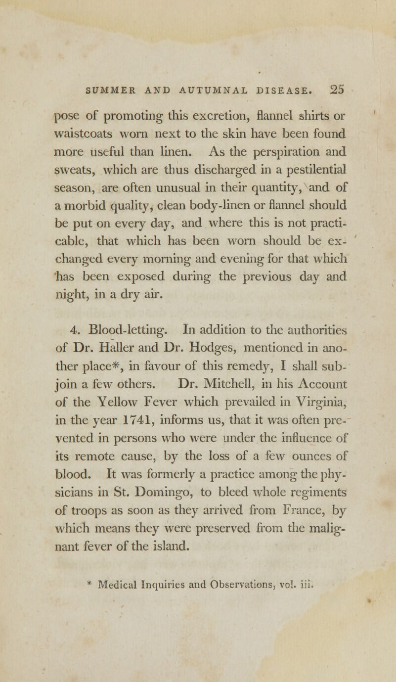 pose of promoting this excretion, flannel shirts or waistcoats worn next to the skin have been found more useful than linen. As the perspiration and sweats, which are thus discharged in a pestilential season, are often unusual in their quantity, and of a morbid quality, clean body-linen or flannel should be put on every day, and where this is not practi- cable, that which has been worn should be ex- changed every morning and evening for that which has been exposed during the previous day and night, in a dry air. 4. Blood-letting. In addition to the authorities of Dr. Haller and Dr. Hodges, mentioned in ano- ther place*, in favour of this remedy, I shall sub- join a few others. Dr. Mitchell, in his Account of the Yellow Fever which prevailed in Virginia, in the year 1741, informs us, that it was often pre- vented in persons who were under the influence of its remote cause, by the loss of a few ounces of blood. It was formerly a practice among the phy- sicians in St. Domingo, to bleed whole regiments of troops as soon as they arrived from France, by which means they were preserved from the malig- nant fever of the island. * Medical Inquiries and Observations, vol. iii.