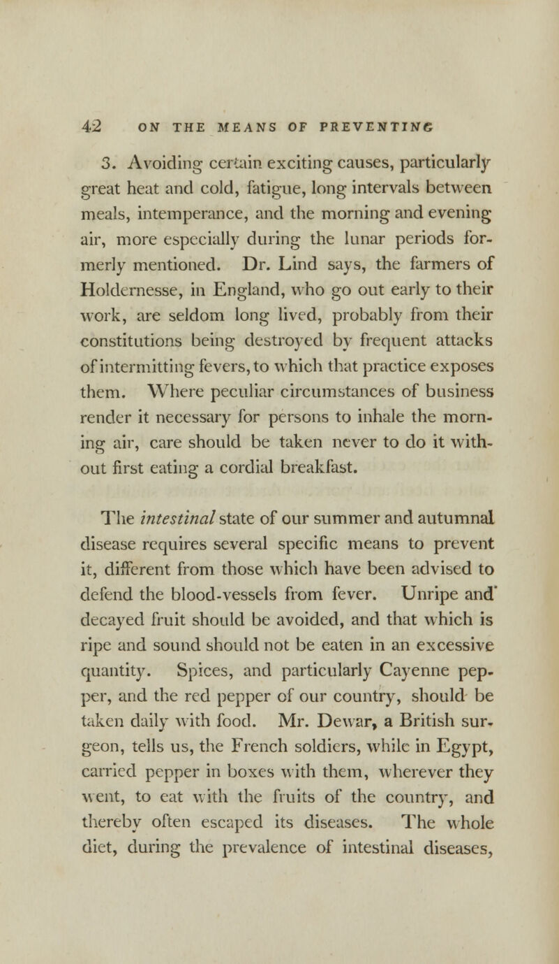 3. Avoiding certain exciting causes, particularly- great heat and cold, fatigue, long intervals between meals, intemperance, and the morning and evening air, more especially during the lunar periods for- merly mentioned. Dr. Lind says, the farmers of Holdernesse, in England, who go out early to their work, are seldom long lived, probably from their constitutions being destroyed by frequent attacks of intermitting fevers, to which that practice exposes them. Where peculiar circumstances of business render it necessary for persons to inhale the morn- ing air, care should be taken never to do it with- out first eating a cordial breakfast. The intestinal state of our summer and autumnal disease requires several specific means to prevent it, different from those which have been advised to defend the blood-vessels from fever. Unripe and' decayed fruit should be avoided, and that which is ripe and sound should not be eaten in an excessive quantity. Spices, and particularly Cayenne pep- per, and the red pepper of our counuy, should be taken daily with food. Mr. Dewar, a British sur- geon, tells us, the French soldiers, while in Egypt, carried pepper in boxes with them, wherever they went, to cat with the fruits of the country, and thereby often escaped its diseases. The whole diet, during the prevalence of intestinal diseases,