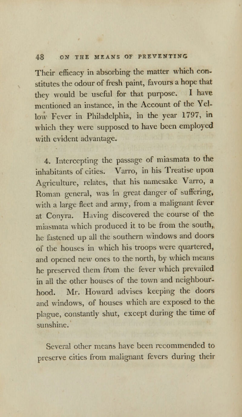 Their efficacy in absorbing the matter which con- stitutes the odour of fresh paint, favours a hope that they would be useful for that purpose. I have mentioned an instance, in the Account of the Yel- low Fever in Philadelphia, in the year 1797, in which they were supposed to have been employed with evident advantage. 4. Intercepting the passage of miasmata to the inhabitants of cities. Varro, in his Treatise upon Agriculture, relates, that his namesake Varro, a Roman general, was in great danger of suffering, with a large fleet and army, from a malignant fever at Conyra. Having discovered the course of the miasmata which produced it to be from the south,, he fastened up all the southern windows and doors of the houses in which his troops were quartered, and opened new ones to the north, by which means he preserved them from the fever which prevailed in all the other houses of the town and neighbour- hood. Mr. Howard advises keeping the doors and windows, of houses which are exposed to the plague, constantly shut, except during the time of sunshine. Several other means have been recommended to preserve cities from malignant fevers during their