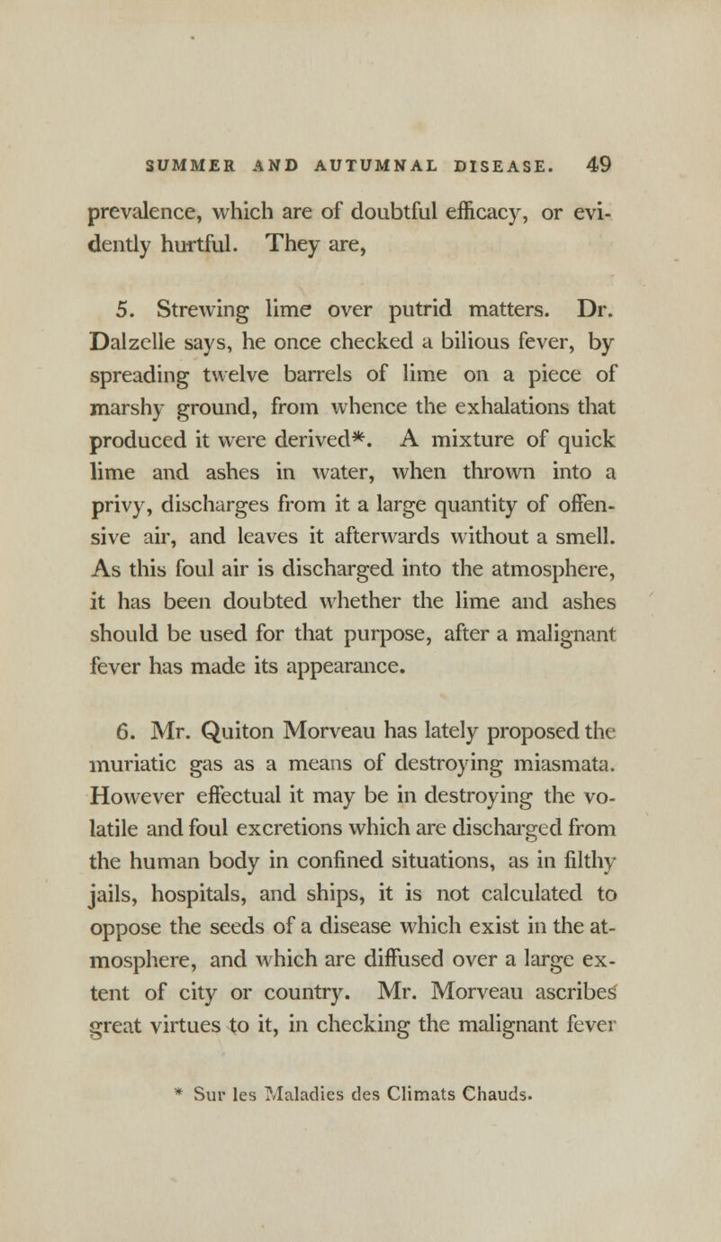 prevalence, which are of doubtful efficacy, or evi- dently hurtful. They are, 5. Strewing lime over putrid matters. Dr. Dalzelle says, he once checked a bilious fever, by spreading twelve barrels of lime on a piece of marshy ground, from whence the exhalations that produced it were derived*. A mixture of quick lime and ashes in water, when thrown into a privy, discharges from it a large quantity of offen- sive air, and leaves it afterwards without a smell. As this foul air is discharged into the atmosphere, it has been doubted whether the lime and ashes should be used for that purpose, after a malignant fever has made its appearance. 6. Mr. Quiton Morveau has lately proposed the muriatic gas as a means of destroying miasmata. However effectual it may be in destroying the vo- latile and foul excretions which are discharged from the human body in confined situations, as in filthy jails, hospitals, and ships, it is not calculated to oppose the seeds of a disease which exist in the at- mosphere, and which are diffused over a large ex- tent of city or country. Mr. Morveau ascribes great virtues to it, in checking the malignant fever * Sur les Maladies des Climats Chauds.