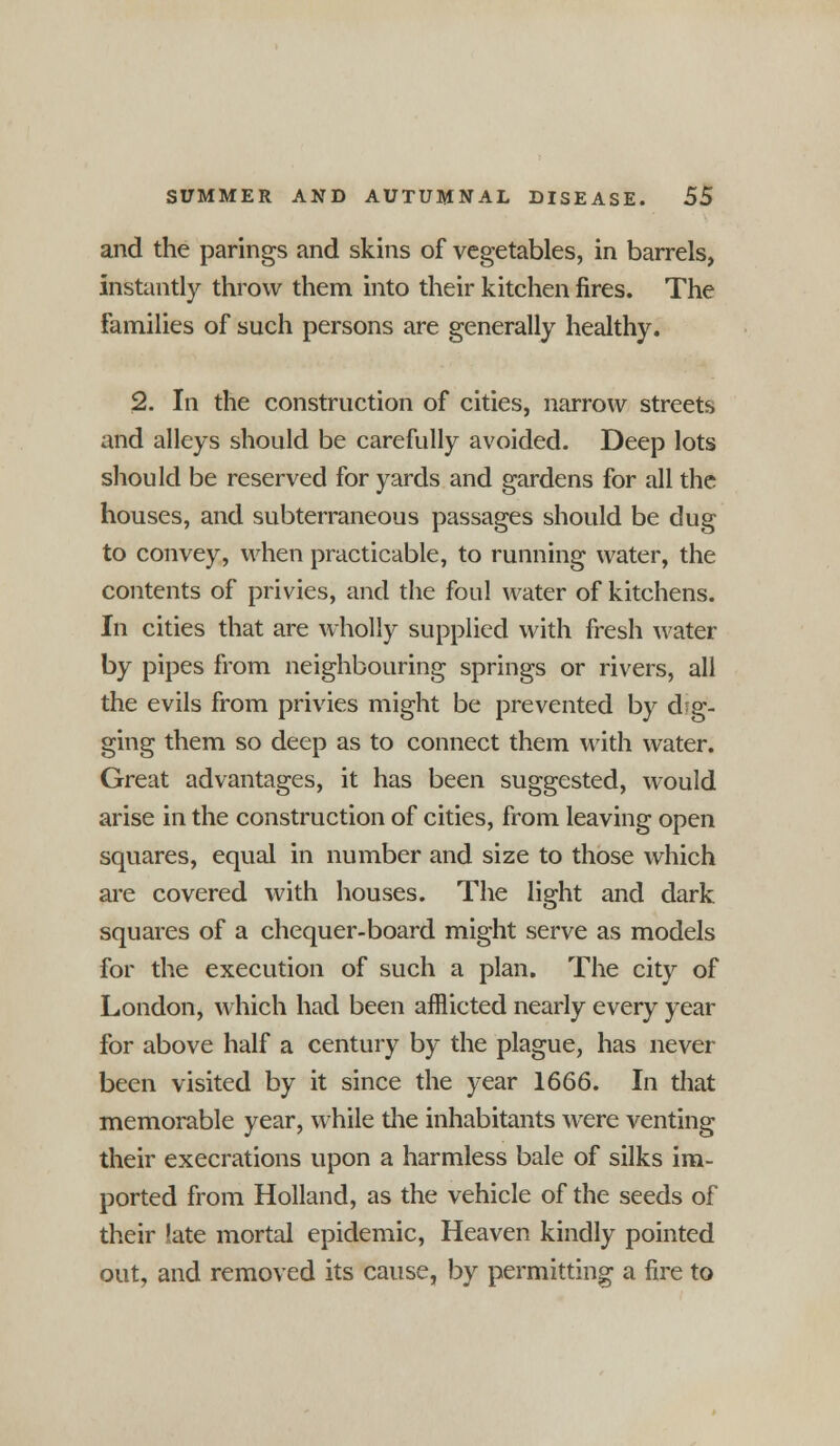 and the parings and skins of vegetables, in barrels, instantly throw them into their kitchen fires. The families of such persons are generally healthy. 2. In the construction of cities, narrow streets and alleys should be carefully avoided. Deep lots should be reserved for yards and gardens for all the houses, and subterraneous passages should be dug to convey, when practicable, to running water, the contents of privies, and the foul water of kitchens. In cities that are wholly supplied with fresh water by pipes from neighbouring springs or rivers, all the evils from privies might be prevented by dig- ging them so deep as to connect them with water. Great advantages, it has been suggested, would arise in the construction of cities, from leaving open squares, equal in number and size to those which are covered with houses. The light and dark squares of a chequer-board might serve as models for the execution of such a plan. The city of London, which had been afflicted nearly every year for above half a century by the plague, has never been visited by it since the year 1666. In that memorable year, while die inhabitants were venting their execrations upon a harmless bale of silks im- ported from Holland, as the vehicle of the seeds of their late mortal epidemic, Heaven kindly pointed out, and removed its cause, by permitting a fire to