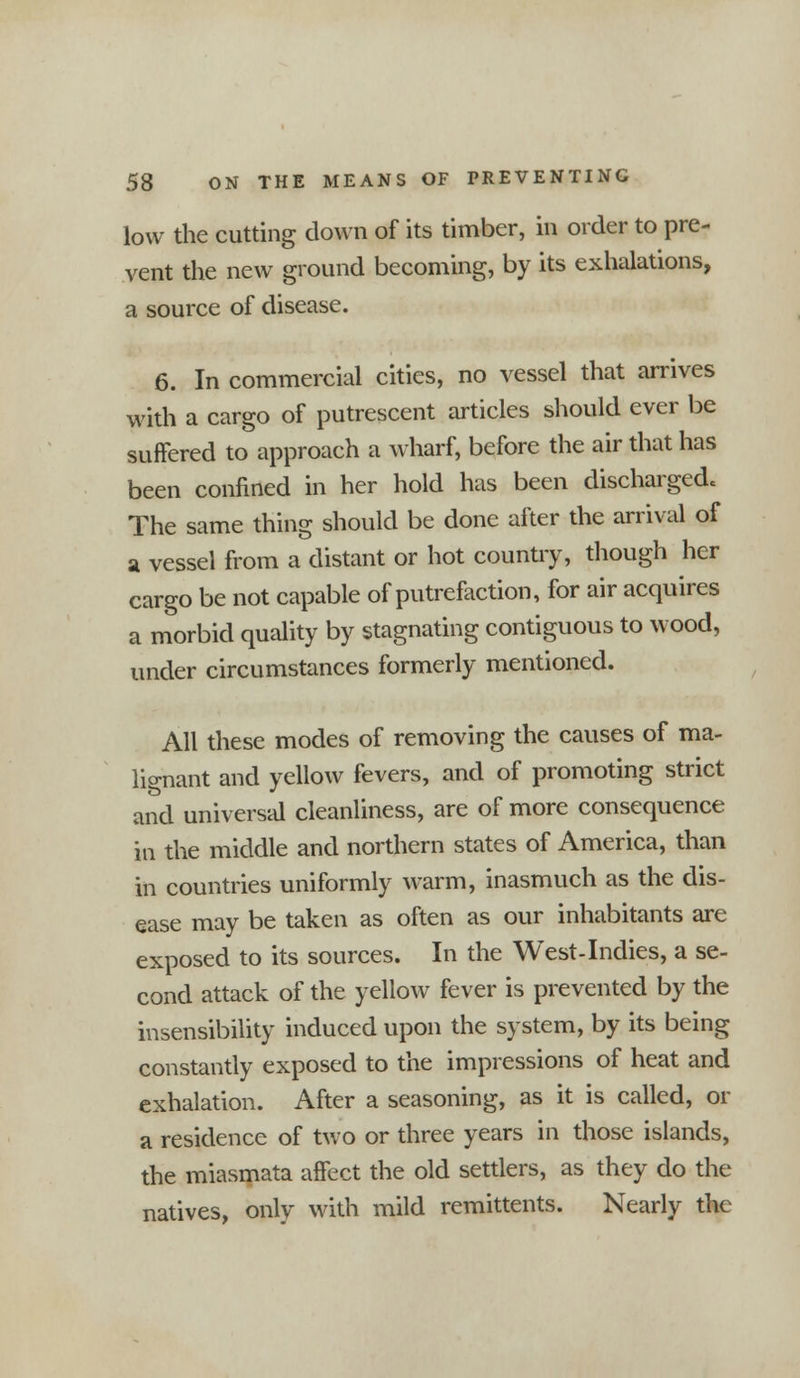 low the cutting down of its timber, in order to pre- vent the new ground becoming, by its exhalations, a source of disease. 6. In commercial cities, no vessel that arrives with a cargo of putrescent articles should ever be suffered to approach a wharf, before the air that has been confined in her hold has been discharged The same thing should be done after the arrival of a vessel from a distant or hot country, though her cargo be not capable of putrefaction, for air acquires a morbid quality by stagnating contiguous to wood, under circumstances formerly mentioned. All these modes of removing the causes of ma- lignant and yellow fevers, and of promoting strict and universal cleanliness, are of more consequence in the middle and northern states of America, than in countries uniformly warm, inasmuch as the dis- ease may be taken as often as our inhabitants are exposed to its sources. In the West-Indies, a se- cond attack of the yellow fever is prevented by the insensibility induced upon the system, by its being constantly exposed to the impressions of heat and exhalation. After a seasoning, as it is called, or a residence of two or three years in those islands, the miasmata affect the old settlers, as they do the natives, only with mild remittents. Nearly the