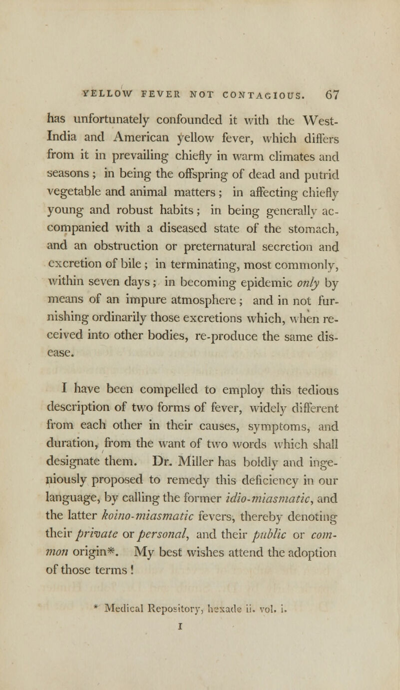 has unfortunately confounded it with the West- India and American yellow fever, which differs from it in prevailing chiefly in warm climates and seasons; in being the offspring of dead and putrid vegetable and animal matters ; in affecting chiefly young and robust habits; in being generally ac- companied with a diseased state of the stomach, and an obstruction or preternatural secretion and excretion of bile ; in terminating, most commonly, within seven days; in becoming epidemic only by means of an impure atmosphere; and in not fur- nishing ordinarily those excretions which, when re- ceived into other bodies, re-produce the same dis- ease. I have been compelled to employ this tedious description of two forms of fever, widely different from each other in their causes, symptoms, and duration, from the want of two words which shall designate them. Dr. Miller has boldly and inge- niously proposed to remedy this deficiency in our language, by calling the former idio-miasmatic, and the latter koino-miasmatic fevers, thereby denoting their private or personal, and their public or com- mon origin*. My best wishes attend the adoption of those terms! * Medical Repository, beXade ii. vol. i. I