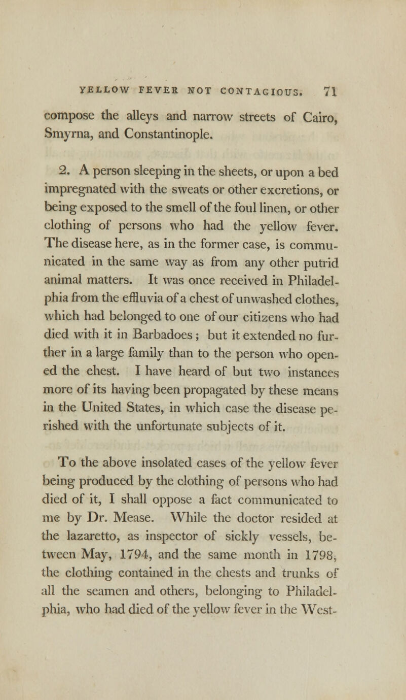 compose the alleys and narrow streets of Cairo, Smyrna, and Constantinople. 2. A person sleeping in the sheets, or upon a bed impregnated with the sweats or other excretions, or being exposed to the smell of the foul linen, or other clothing of persons who had the yellow fever. The disease here, as in the former case, is commu- nicated in the same way as from any other putrid animal matters. It was once received in Philadel- phia from the effluvia of a chest of unwashed clothes, which had belonged to one of our citizens who had died with it in Barbadoes; but it extended no fur- ther in a large family than to the person who open- ed the chest. I have heard of but two instances more of its having been propagated by these means in the United States, in which case the disease pe- rished with the unfortunate subjects of it. To the above insolated cases of the yellow fever being produced by the clothing of persons who had died of it, I shall oppose a fact communicated to me by Dr. Mease. While the doctor resided at the lazaretto, as inspector of sickly vessels, be- tween May, 1794, and the same month in 1798, the clothing contained in the chests and trunks of all the seamen and others, belonging to Philadel- phia, who had died of the yellow fever in the West-