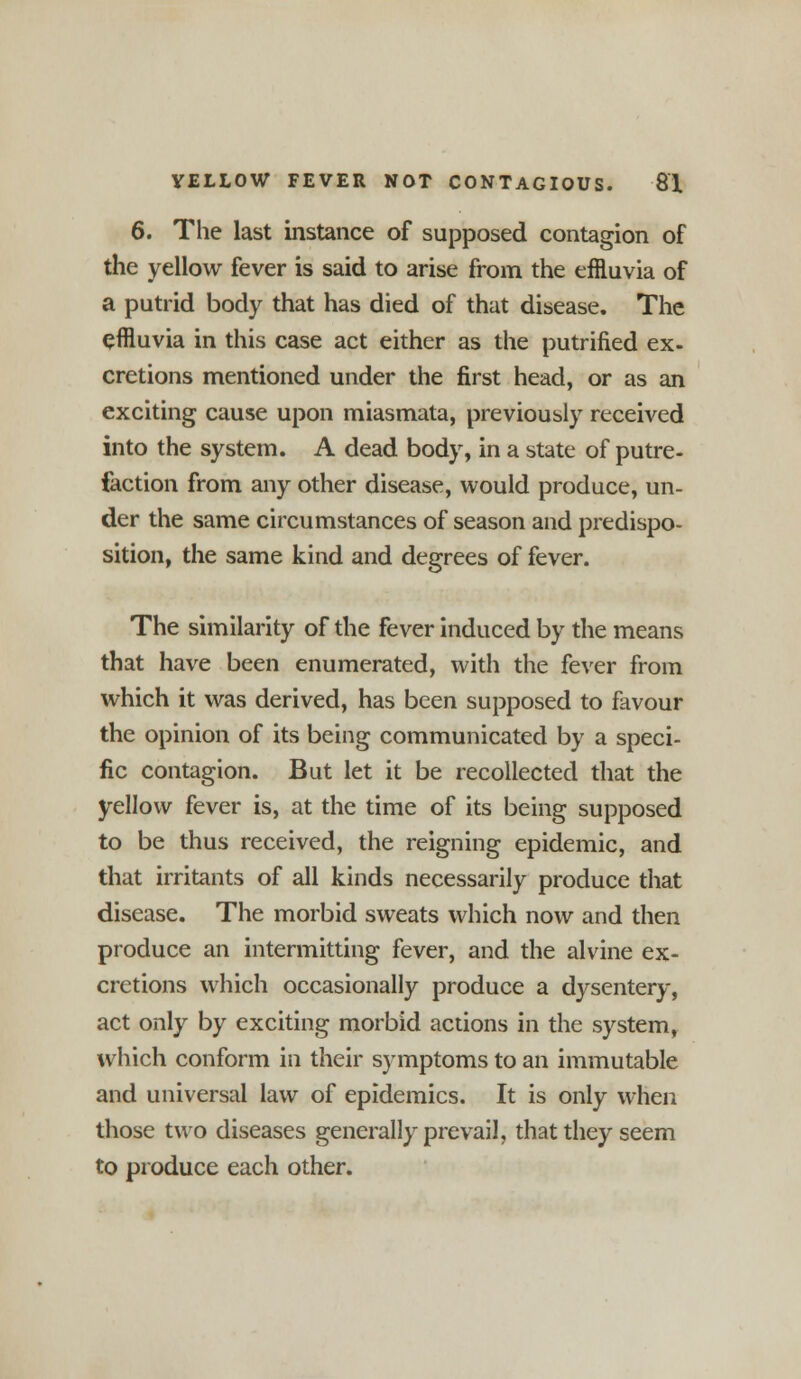 6. The last instance of supposed contagion of the yellow fever is said to arise from the effluvia of a putrid body that has died of that disease. The effluvia in this case act either as the putrified ex- cretions mentioned under the first head, or as an exciting cause upon miasmata, previously received into the system. A dead body, in a state of putre- faction from any other disease, would produce, un- der the same circumstances of season and predispo- sition, the same kind and degrees of fever. The similarity of the fever induced by the means that have been enumerated, with the fever from which it was derived, has been supposed to favour the opinion of its being communicated by a speci- fic contagion. But let it be recollected that the yellow fever is, at the time of its being supposed to be thus received, the reigning epidemic, and that irritants of all kinds necessarily produce that disease. The morbid sweats which now and then produce an intermitting fever, and the alvine ex- cretions which occasionally produce a dysentery, act only by exciting morbid actions in the system, which conform in their symptoms to an immutable and universal law of epidemics. It is only when those two diseases generally prevail, that they seem to produce each other.