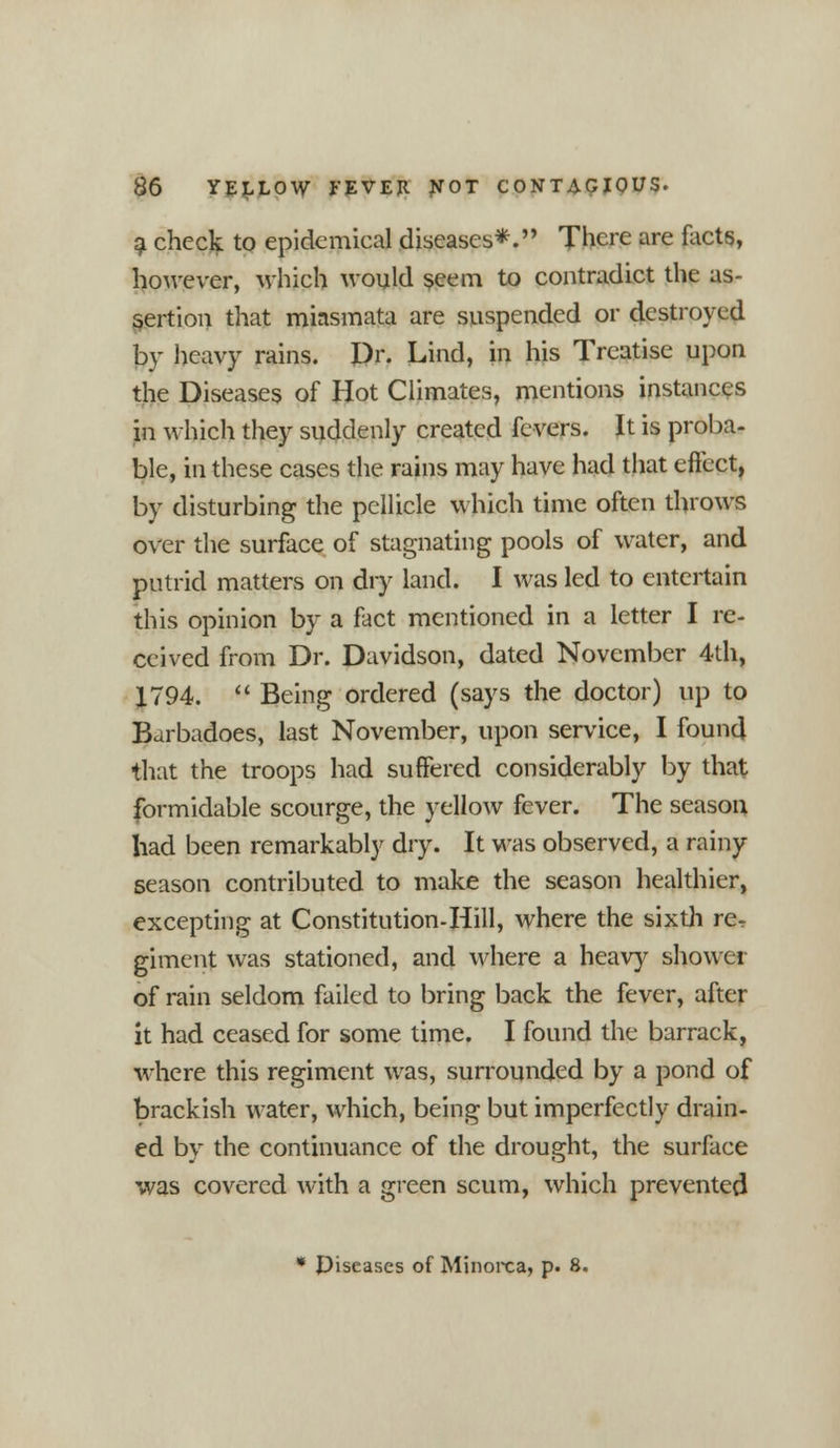 a check to epidemical diseases*. There are facts, however, which would seem to contradict the as- sertion that miasmata are suspended or destroyed by heavy rains. Dr. Lind, in his Treatise upon the Diseases of Hot Climates, mentions instances in which they suddenly created fevers. It is proba- ble, in these cases the rains may have had that effect, by disturbing the pellicle which time often throws over the surface of stagnating pools of water, and putrid matters on dry land. I was led to entertain this opinion by a fact mentioned in a letter I re- ceived from Dr. Davidson, dated November 4th, X794.  Being ordered (says the doctor) up to Barbadoes, last November, upon service, I found that the troops had suffered considerably by that formidable scourge, the yellow fever. The season had been remarkably dry. It was observed, a rainy season contributed to make the season healthier, excepting at Constitution-Hill, where the sixth re. giment was stationed, and where a heavy shower of rain seldom failed to bring back the fever, after it had ceased for some time. I found the barrack, where this regiment was, surrounded by a pond of brackish water, which, being but imperfectly drain- ed by the continuance of the drought, the surface was covered with a green scum, which prevented * piseascs of Minorca, p. 8.