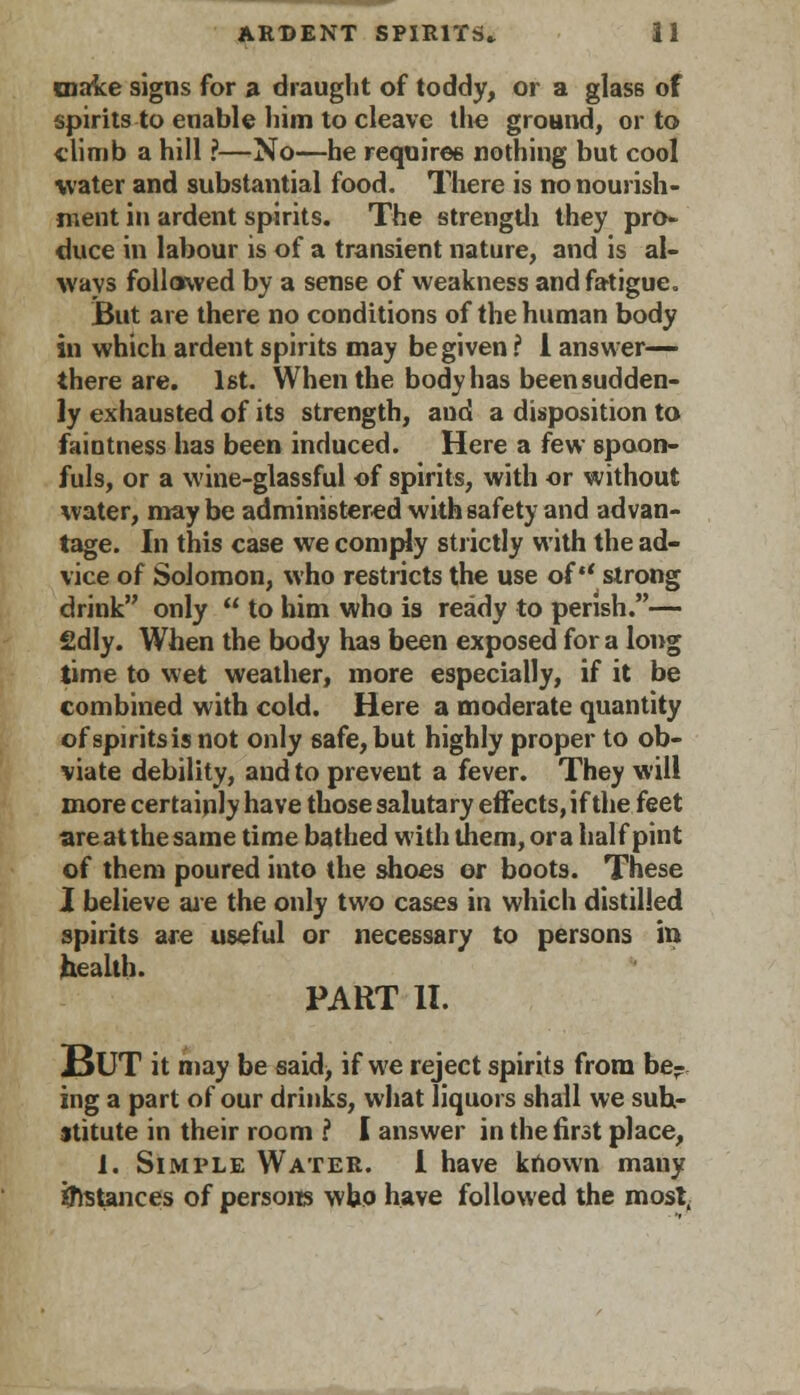 make signs for a draught of toddy, or a glass of spirits to enable him to cleave the ground, or to climb a hill ?—No—he requires nothing but cool water and substantial food. There is no nourish- ment in ardent spirits. The strength they pro- duce in labour is of a transient nature, and is al- ways followed by a sense of weakness and fatigue. But are there no conditions of the human body in which ardent spirits may be given ? 1 answer- there are. 1st. When the bodyhas beensudden- ly exhausted of its strength, and a disposition to faintness has been induced. Here a few spoon- fuls, or a wine-glassful of spirits, with or without water, may be administered with safety and advan- tage. In this case we comply strictly with the ad- vice of Solomon, who restricts the use of strong drink only  to him who is ready to perish.— £dly. When the body has been exposed for a long time to wet weather, more especially, if it be combined with cold. Here a moderate quantity of spirits is not only safe, but highly proper to ob- viate debility, and to prevent a fever. They will more certainly have those salutary effects, if the feet are at the same time bathed with them, or a half pint of them poured into the shoes or boots. These I believe are the only two cases in which distilled spirits are useful or necessary to persons in health. PART II. BUT it may be said> if we reject spirits from be- ing a part of our drinks, what liquors shall we sub- stitute in their room ? I answer in the first place, 1. Simple Water. I have known many instances of persons who have followed the most,