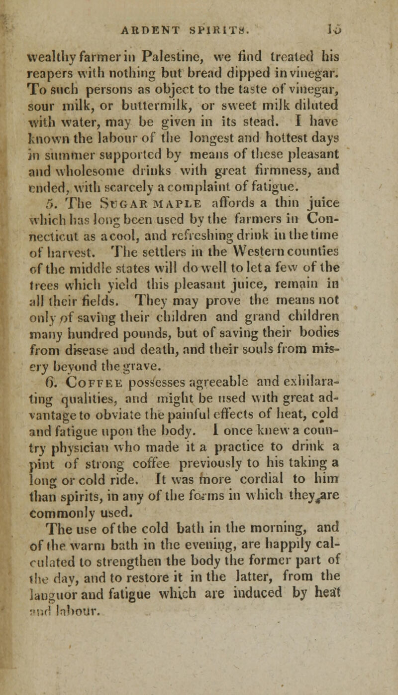 wealthy farmer in Palestine, we find treated his reapers with nothing but bread dipped in vinegar. To such persons as object to the taste of vinegar, sour milk, or buttermilk, or sweet milk diluted with water, may be given in its stead. I have known the labour of the longest and hottest days in summer supported by means of these pleasant and wholesome drinks with great firmness, and ended, with scarcely a complaint of fatigue. 5. The Sugar maple affords a thin juice which has long been used by the farmers in Con- necticut as a cool, and refreshing drink in the time of harvest. The settlers in the Western counties of the middle states will do well to let a few of the trees which yield this pleasant juice, remain in all their fields. They may prove the means not only of saving their children and grand children many hundred pounds, but of saving their bodies from disease and death, and their souls from mis- ery beyond the grave. 6. Coffee possesses agreeable and exhilara- ting qualities, and might be used with great ad- vantage to obviate the painful effects of heat, cold and fatigue upon the body. 1 once knew a coun- try physician who made it a practice to drink a pint of strong coffee previously to his taking a long or cold ride. It was more cordial to him than spirits, in any of the fonns in which they^are commonly used. The use of the cold bath in the morning, and of the warm bath in the evening, are happily cal- culated to strengthen the body the former part of the day, and to restore it in the latter, from the lauguor and fatigue which are induced by heat and labour.