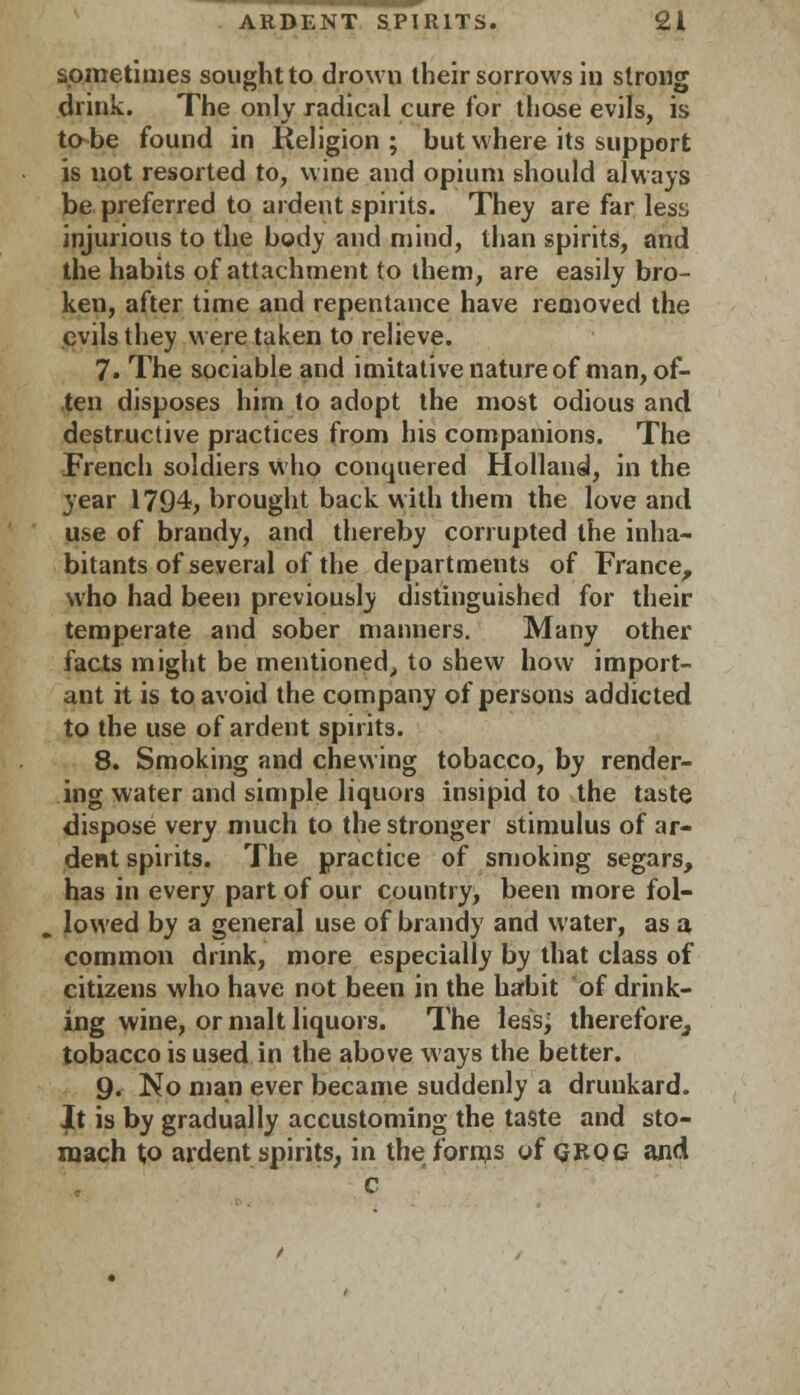 sometimes sought to drown their sorrows in strong drink. The only radical cure for those evils, is to be found in Religion; but where its support is not resorted to, wine and opium should always be preferred to ardent spirits. They are far less injurious to the body and mind, than spirits, and the habits of attachment to them, are easily bro- ken, after time and repentance have removed the evils they were taken to relieve. 7. The sociable and imitative nature of man, of- ten disposes him to adopt the most odious and destructive practices from his companions. The French soldiers who conquered Holland, in the year 1794, brought back with them the love and use of brandy, and thereby corrupted the inha- bitants of several of the departments of France, who had been previously distinguished for their temperate and sober manners. Many other facts might be mentioned,, to shew how import- ant it is to avoid the company of persons addicted to the use of ardent spirits. 8. Smoking and chewing tobacco, by render- ing water and simple liquors insipid to the taste dispose very much to the stronger stimulus of ar- dent spirits. The practice of smoking segars, has in every part of our country, been more fol- lowed by a general use of brandy and water, as a common drink, more especially by that class of citizens who have not been in the habit of drink- ing wine, or malt liquors. The less; therefore, tobacco is used in the above ways the better. 9. No man ever became suddenly a drunkard. It is by gradually accustoming the taste and sto- mach to ardent spirits, in the forms of grog and c