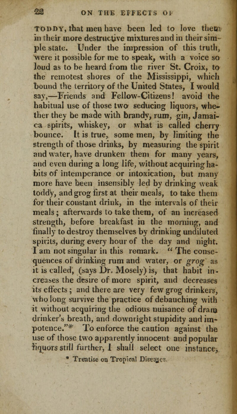 toddy, that men have been led to love them hi their more destructive mixtures and in their sim- ple state. Under the impression of this truth, were it possible for me to speak, with a voice so loud as to be heard from the river St. Croix, to the remotest shores of the Mississippi, which bound the territory of the United States, I would say,—Friends and Fellow-Citizens! avoid the habitual use of those two seducing liquors, whe- ther they be made with brandy, rum, gin, Jamai- ca spirits, whiskey, or what is called cherry bounce. It is true, some men, by limiting the strength of those drinks, by measuring the spirit and water, have drunken them for many years, and even during a long life, without acquiring ha- bits of intemperance or intoxication, but many more have been insensibly led by drinking weak toddy, and grog first at their meals, to take them for their constant drink, in the intervals of their meals; afterwards to take them, of an increased strength, before breakfast in the morning, and finally to destroy themselves by drinking undiluted spirits, during every hour of the day and night. I am not singular in this remark.  The conse- quences of drinking rum and water, or grog as it is called, (says Dr. Mosely) is, that habit in- creases the desire of more spirit, and decreases its effects; and there are very few grog drinkers, who long survive the practice of debauching with it without acquiring the odious nuisance of dram drinker's breath, and downright stupidity and im- potence.* To enforce the caution against the use of those two apparently innocent and popular liquors still further, 1 shall select one instance, • Treatise on Tropical DireEges