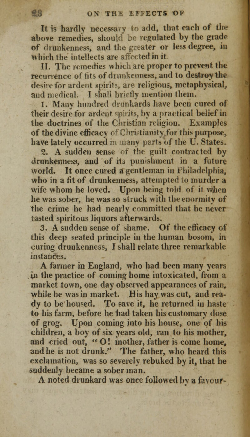 It is hardly necessary to add, that each of tin? above remedies, should be regulated by the grade of drunkenness, and the greater or less degree, in which the intellects are affected in it II. The remedies which are proper to prevent the recurrence of tits of drunkenness, and to destroy the derive for ardent spirits, are religious, metaphysical,, and medical. I shall briefly mention them. 1. Many hundred drunkards have been cured of their desire for ardent spirits, by a practical belief in the doctrines of the Christian religion. Examples of the divine efficacy of Chri.4ianity.for this purpose, have lately occurred in many parts of the U. States. 2. A sudden sense of the guilt contracted by drunkenness, and of its punishment in a future world. It once cured a gentleman in Philadelphia, who in a tit of drunkenness, attempted to murder a wife whom he loved. Upon being told of it when he was sober, he was so struck with the enormity of the crime he had nearly committed that he never tasted spiritous liquors afterwards. 3. A sudden sense of shame. Of the efficacy of this deep seated principle in the human bosom, in curing drunkenness, I shall relate three remarkable instances. A farmer in England, who had been many years in the practice of coining home intoxicated, from a market town, one day observed appearances of rain, while he was in market. His hay was cut, and rea- dy to be housed. To save it, he returned in haste to his farm, before he bad taken his customary dose of grog. Upon coming into his house, one of his children, a boy of six years old, ran to his mother, and cried out, O! mother, father is come home, and he is not drunk. The father, who heard this exclamation, was so severely rebuked by it, that he suddenly became a sober man. A noted drunkard was once followed bv a favouf-