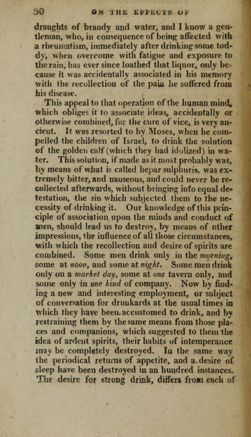 draughts of brandy and water, and I know a gen- tleman, who, in consequence of being affected with a rheumatism, immediately after drinking some tod- dy, when overcome with fatigue and exposure to the rain, has ever since loathed that liquor, only be- cause It was accidentally associated in his memory with the recollection of the pain he suffered from his disease. This appeal to that operation of the human mind, which obliges it to associate ideas, accidentally or otherwise combined, for the cure of vice, is very an- cient. It was resorted to by Moses, when he com- pelled the children of Israel, to drink the solution of the golden calf (which they had idolized) in wa- ter. This solution, if made as it most probably was, by means of what is called hepar sulphur is, was ex- tremely bitter, and nauseous, and could never be re- collected afterwards, without bringing info equal de* testation, the sin which subjected them to the ne- cessity of drinking it. Our knowledge of this prin- ciple of association upon the minds and conduct of men, should lead us to destroy, by means of other impressions, the influence of all those circumstances, with which the recollection and desire of spirits are combined. Some men drink only in the morning, some at noon, and some at night. Some men drink only on a market day, some at one tavern only, and some only in one kind of company. Now by find- ing a new and interesting employment, or subject of conversation for drunkards at the usual times in which they have been, accustomed to drink, and by restraining them by the same means from those pla- ces and companions, which suggested to them the idea of ardent spirits, their habits of intemperance may be completely destroyed. In the same way the periodical returns of appetite, and a desire of sleep have been destroyed in an hundred instances. The desire for strong drink, differs from each of