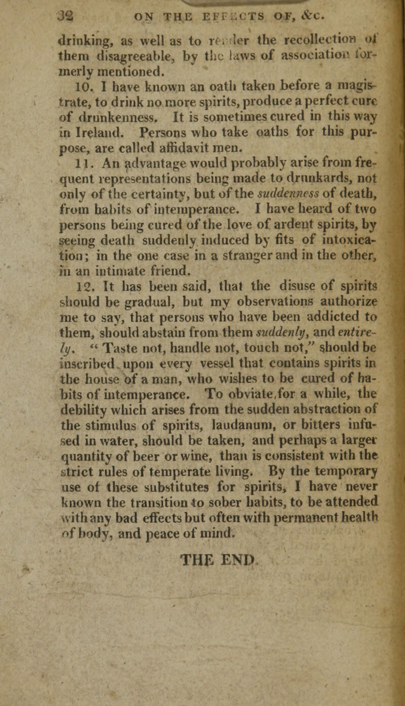 J2 ON THE EFf.iCTS OF, &C. drinking, as well as to reiulfsr the recollection of them disagreeable, by the laws of association ior- merly mentioned. 10. I have known an oath taken before a magis- trate, to drink no more spirits, produce a perfect cure of drunkenness. It is sometimes cured in this way in Ireland. Persons who take oaths for this pur- pose, are called affidavit men. 11. An advantage would probably arise from fre- quent representations being made to drunkards, not only of the certainty, but of the suddenness of death, from habits of intemperance. I have heard of two persons being cured of the love of ardent spirits, by seeing death suddenly induced by fits of intoxica- tion; in the one case in a stranger and in the other, m an intimate friend. 12. It has been said, that the disuse of spirits should be gradual, but my observations authorize me to say, that persons who have been addicted to them, should abstain from them suddenly, and entire- ly. *.« Taste not, handle not, touch not, should be inscribed upon every vessel that contains spirits in the house of a man, who wishes to be cured of ha- bits of intemperance. To obviate,for a while, the debility which arises from the sudden abstraction of the stimulus of spirits, laudanum, or bitters infu- sed in water, should be taken, and perhaps a largei quantity of beer or wine, than is consistent with the strict rules of temperate living. By the temporary use of these substitutes for spirits, I have never known the transition to sober habits, to be attended with any bad effects but often with permanent health Af body, and peace of mind. THE END,