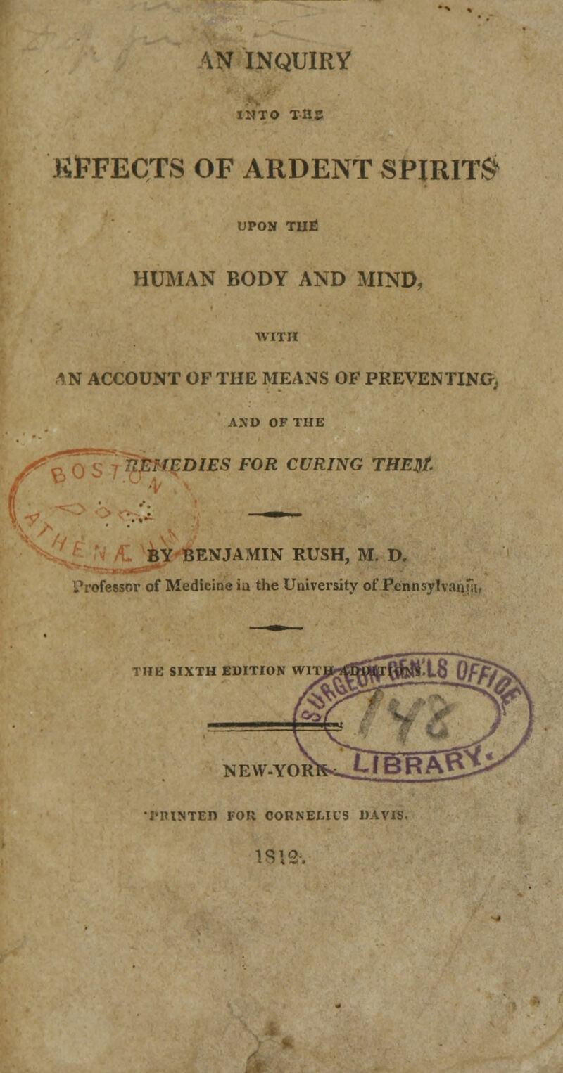 ^N INQUIRY INTO TIIJJ KJFFECTS of ardent spirits UPON TUti HUMAN BODY AND MIND, WITH 1N ACCOUNT OF THE MEANS OF PREVENTING, AND OF THE fEDIES FOR CURING THE$t. BY BENJAMIN RUSH, M. D. Professor of Medicine in the University of Pennsylvania, THE SIXTH EDITION WIT NEW-YOR •PRINTED FOR CORNELIUS DAVIS.