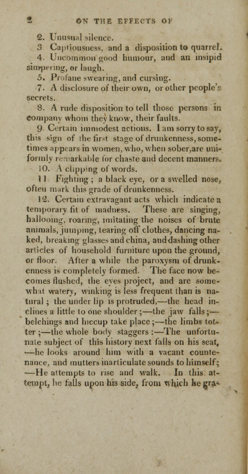 2. Unusual silence. 3 Capi'iousness, and a disposition to quarrel. 4. Uncommon good humour, and an insipid simpering, or laugh. 5. Profane swearing, and cursing. 7. A disclosure of their own, or other people's secrets. 8. A rude disposition to tell those persons in Company whom thev know, their faults. 9 Certain immodest actions. 1 am sorry to say, tins sign of the first stage of drunkenness, some- times appears in women, who, when sober,are uni- formly remarkable for chaste and decent manners. JO. A clippmg of words. 11 Fighting ; a black eye, or a swelled nose, often in.irk this grade of drunkenness. 12. Certain extravagant acts which indicate a temporary fit of madness. These are singing, hallooing, roaring, imitating the noises of brute animals, jumping, tearing off clothes, dancing na- ked, hreakmg glasses and china, and dashing other articles of household furniture upon the ground, or floor. After a while the paroxysm of drunk- enness is completely formed. The face now be- comes flushed, the eyes project, and are some- Mint watery, winking is less frequent than is na- tural ; the under lip is protruded,—the head in- clines a little to one shoulder;—the jaw falls;— belchings and hiccup take place;—the limbs tot- ter ;—the whole body staggers :—The unfortu- nate subject of this history next falls on his seat, ■—he looks around him with a vacant counte- nance, and mutters inarticulate sounds to himself; —He attempts to rise and walk. In this at- tempt, he falls upon his side, from which ke gra>