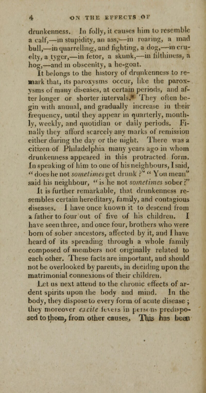 drunkenness. In folly, it causes liim to resemble a calf,—in stupidity, an ass,—in roaring, a mad bull,—in quarrelling, and fighting, a dog,—in cru- elty, a tyger,—in fetor, a skunk,—in lilthincss. a hog,—and in obscenity, a he-goat. It belongs to the history of drunkenness to re- mark that, its paroxysms occur, like the parox- ysms of many dbeases, at certain periods, and af- ter longer or shorter intervals.* They often be- gin with annual, and gradually increase in their frequency, until they appear in quarterly, month- ly, weekly, and quotidian or daily periods. Fi- nally they afford scarcely any marks of remission either during the day or the night. There was a citizen of Philadelphia many years ago in whom drunkenness appeared in this protracted form. in speaking of him to one of his neighbours, I said,  does he not sometimes gel drunk f*  You mean said his neighbour,  is he not sometimes sober r It is further remarkable, that drunkenness re- sembles certain hereditary, family, and contagious diseases. I have once known it to descend from a father to four out of live of his children. I have seen three, and once four, brothers who were born of sober ancestors, affected by it, and I have heard of its spreading through a whole family composed of members not originally related to each other. These facts are important, and should not be overlooked by parents, in deciding upon the matrimonial connexions of their children. Let us next attend to the chronic effects of ar- dent spirits upon the body and mind. In the body, they dispose to every form of acute disease ; they moreover eacite fevers in pus< ns predispo- sed to them, from other causes. This has been