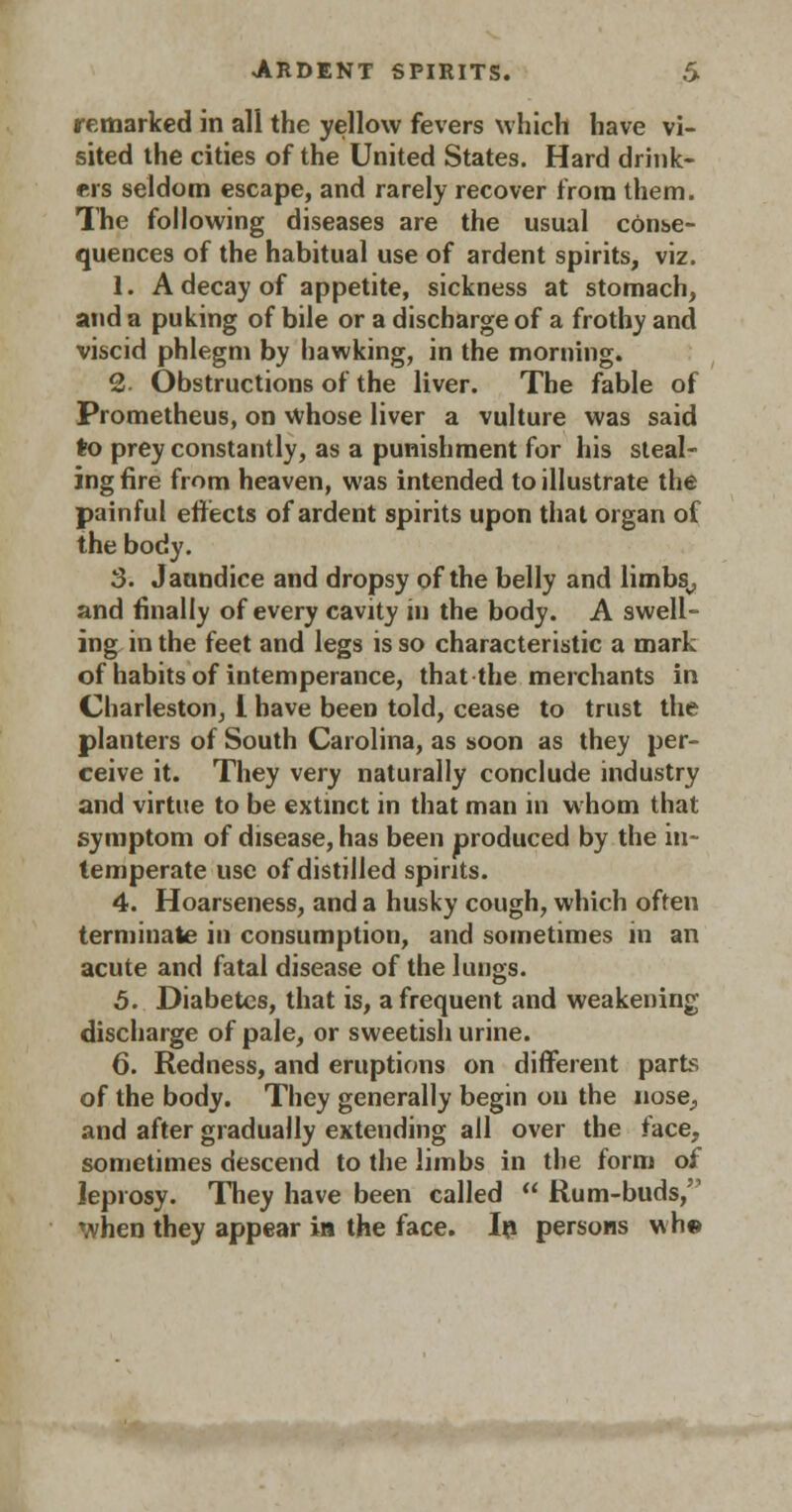 remarked in all the yellow fevers which have vi- sited the cities of the United States. Hard drink- ers seldom escape, and rarely recover from them. The following diseases are the usual conse- quences of the habitual use of ardent spirits, viz. 1. A decay of appetite, sickness at stomach, and a puking of bile or a discharge of a frothy and viscid phlegm by hawking, in the morning. 2 Obstructions of the liver. The fable of Prometheus, on whose liver a vulture was said to prey constantly, as a punishment for his steal- ing fire from heaven, was intended to illustrate the painful effects of ardent spirits upon that organ of the body. 3. Jaundice and dropsy of the belly and limbs,, and finally of every cavity in the body. A swell- ing in the feet and legs is so characteristic a mark of habits of intemperance, that the merchants in Charleston, 1 have been told, cease to trust the planters of South Carolina, as soon as they per- ceive it. They very naturally conclude industry and virtue to be extinct in that man in whom that symptom of disease, has been produced by the in- temperate use of distilled spirits. 4. Hoarseness, and a husky cough, which often terminate in consumption, and sometimes in an acute and fatal disease of the lungs. 5. Diabetes, that is, a frequent and weakening discharge of pale, or sweetish urine. 6. Redness, and eruptions on different parts of the body. They generally begin ou the nose., and after gradually extending all over the face, sometimes descend to the limbs in the form of leprosy. They have been called  Rum-buds, when they appear in the face. In persons wh©