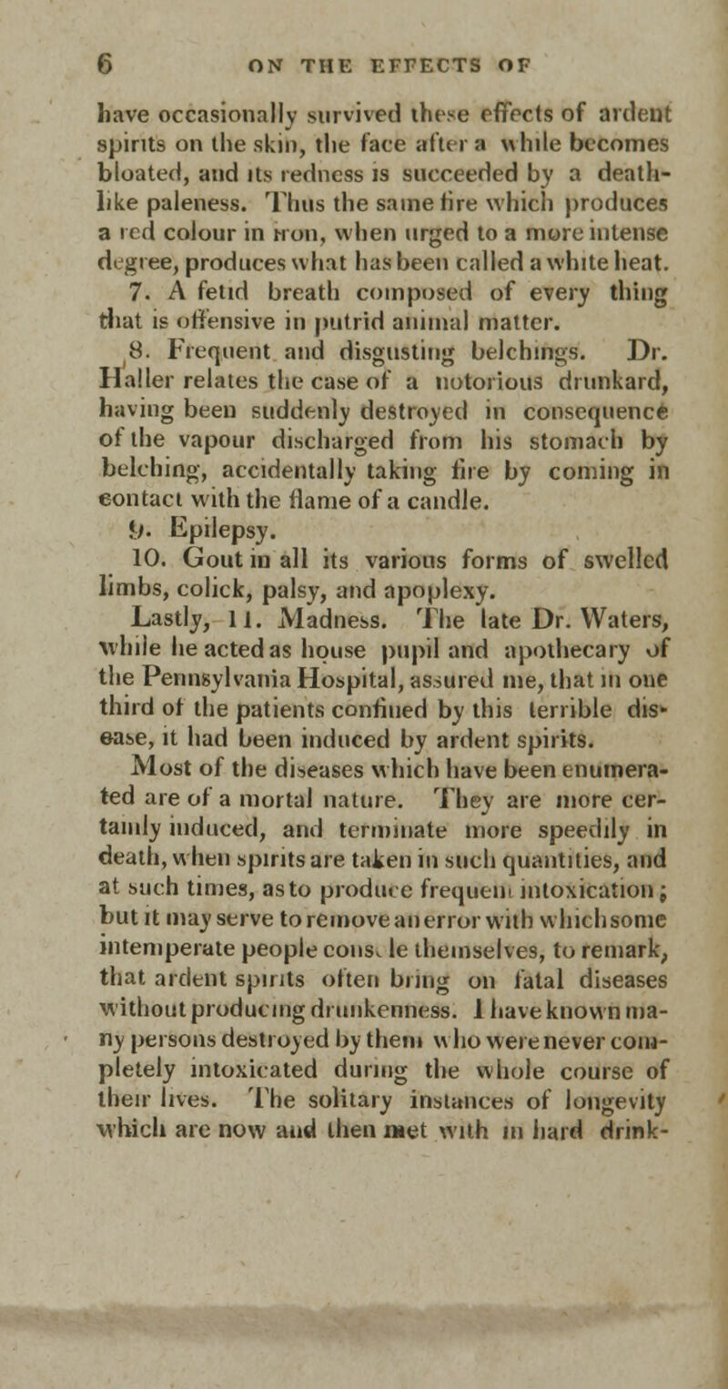 have occasionally survived these effects of anient spirits on the skin, the face after a while becomes bloated, and its redness is succeeded by a death- like paleness. Thus the same fire which produces a red colour in iron, when urged to a more intense degree, produces what has been called a white heat. 7. A fetid breath composed of every thing that is offensive in putrid animal matter. 8. Frequent and disgusting belchings. Dr. Haller relates the case of a notorious drunkard, having been suddenly destroyed in consequence of the vapour discharged from his stomach by belching, accidentally taking fire by coming in eontact with the flame of a candle. i/. Epilepsy. 10. Gout in all its various forms of swelled limbs, colick, palsy, and apoplexy. Lastly, 11. Madness. The late Dr. Waters, while he acted as house pupil and apothecary of the Pennsylvania Hospital, assured me, that in one third of the patients confiued by this terrible disk ease, it had been induced by ardent spirits. Most of the diseases which have been enumera- ted are of a mortal nature. They are more cer- tainly induced, and terminate more speedily in death, w hen spirits are taken in such quantities, and at such times, as to produce frequent intoxication; but it may serve to remove an error with w Inch some intemperate people cons, le themselves, to remark, that ardent spirits often bring on fatal diseases without producing drunkenness. 1 have known ma- ny persons destroyed by them who were never com- pletely intoxicated during the whole course of their lives. The solitary instances of longevity which are now and then met with in hard drink-