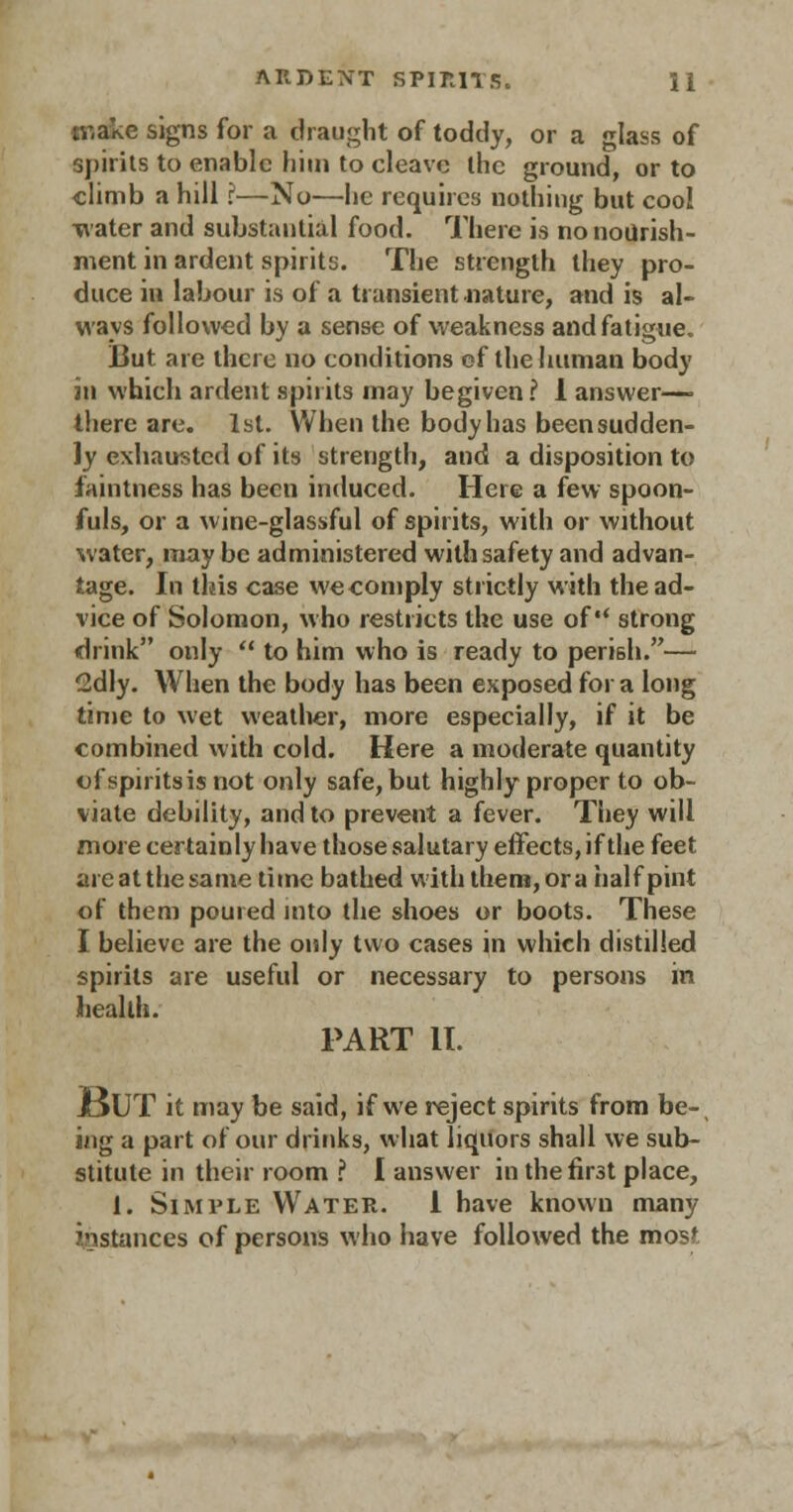 make signs for a draught of toddy, or a glass of spirits to enable him to cleave the ground, or to climb a hill ?—No—he requires nothing but cool water and substantial food. There is no nourish- ment in ardent spirits. The strength they pro- duce in labour is of a transient nature, and is al- ways followed by a sense of weakness and fatigue. But are there no conditions of the human body in which ardent spirits may begiven? 1 answer— there are. 1st. When the body has been sudden- ly exhausted of its strength, and a disposition to faintness has been induced. Here a few spoon- fuls, or a wine-glassful of spirits, with or without water, maybe administered with safety and advan- tage. In this case we comply strictly with the ad- vice of Solomon, who restricts the use of strong drink only  to him who is ready to perish.— 2dly. When the body has been exposed for a long time to wet weather, more especially, if it be combined with cold. Here a moderate quantity of spirits is not only safe, but highly proper to ob- viate debility, and to prevent a fever. They will more certainly have those salutary effects, if the feet are at the same time bathed with them, or a half pint of them poured into the shoes or boots. These I believe are the only two cases in which distilled spirits are useful or necessary to persons in health. PART IT. JjUT it may be said, if we reject spirits from be- ing a part of our drinks, what liquors shall we sub- stitute in their room ? I answer in the first place, 1. Simple Water. 1 have known many instances of persons who have followed the mosf