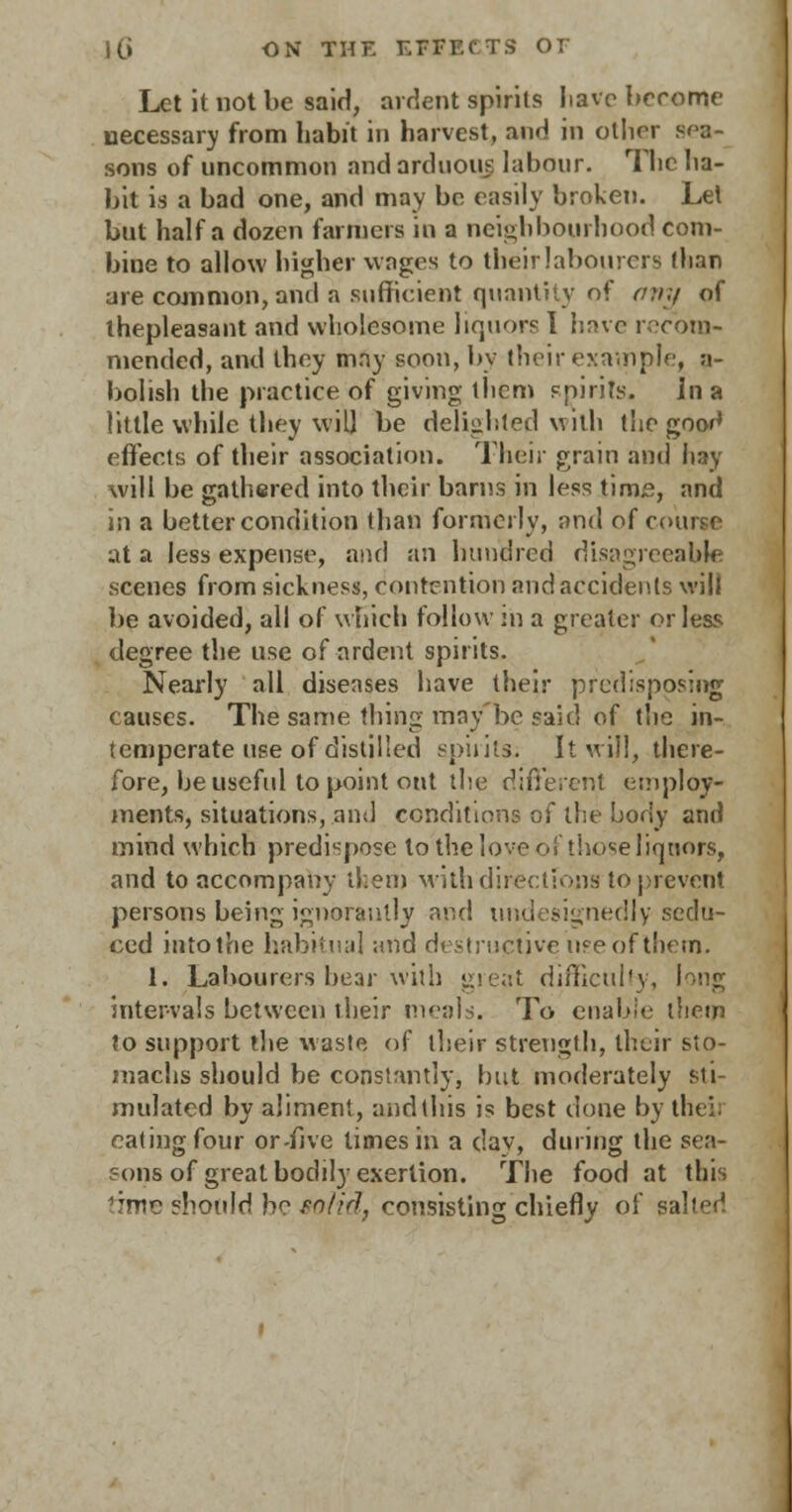 Let it not be said, ardent spirits have become necessary from habit in harvest, and in other sea- sons of uncommon and arduous labour. The ha- bit is a bad one, and may be easily broken. Lei but half a dozen farmers in a neighbourhood com- bine to allow higher wages to their labourers flian are common, and a sufficient quantity of any of ihepleasant and wholesome liquors I have recom- mended, and they may soon, by their example, a- bolish the practice of giving them spirits. In a little while they will be delighted with the goor* effects of their association. Their grain and hay will be gathered into their barns in less time, and in a better condition than formerly, and of course at a less expense, and an hundred disagreeable scenes from sickness, contention and accidents will be avoided, all of which follow in a greater or less degree the use of ardent spirits. Nearly all diseases have their predisposing causes. The same thing may be said of the in- temperate use of distilled spirits; It will, there- fore, be useful to point out the different employ- ments, situations, ami conditions of the body and mind which predispose to'the love of those liquors, and to accompany ll.em with directions to prevent persons being ignorantly and undesignedly sedu- ced into the habitual and destructive use of them. 1. Labourers bear with great difficulty, long intervals between their meals. To enable them to support the waste of their strength, their sto- machs should be constantly, but moderately sti- mulated by aliment, and (his is best done by theii eating four or-five times in a dav, during the sea- ?ons of great bodily exertion. The food at this time ?hould bo solid, consisting chiefly of salted