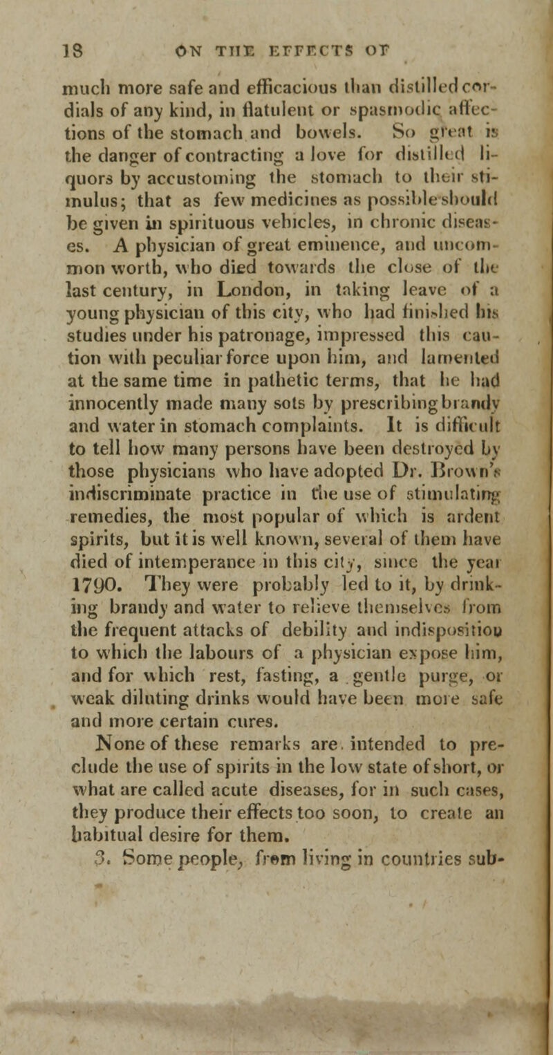 much more safe and efficacious tlian distilled cor- dials of any kind, in flatulent or spasmodic affec- tions of the stomach and bowels. So great i?; the danger of contracting a love for distilled li- quors by accustoming the stomach to then sti- mulus; that as few medicines as possible should be given in spirituous vehicles, in chronic diseas- es. A physician of great eminence, and uncom- mon worth, who died tow aids the close of the last century, in London, in taking leave of a young physician of this city, w'ho had fini^ied his studies under his patronage, impressed this cau- tion with peculiar force upon him, and lamented at the same time in pathetic terms, that be had innocently made many sots by prescribing brandy and water in stomach complaints. It is difficult to tell how many persons have been destroyed by those physicians who have adopted Dr. Brown's indiscriminate practice in die use of stimulating remedies, the most popular of which is ardent spirits, but it is well known, several of them have died of intemperance in this city, since the year 1790. They were probably led to it, by drink- ing brandy and water to relieve themselves from the frequent attacks of debility and indispositiou to which the labours of a physician expose him, and for which rest, fasting, a gentle purge, or weak diluting drinks would have been more safe and more certain cures. None of these remarks are. intended to pre- clude the use of spirits in the low state of short, or what are called acute diseases, for in such cases, they produce their effects too soon, to create an habitual desire for them. 3. Some people, frem living in countries sub-