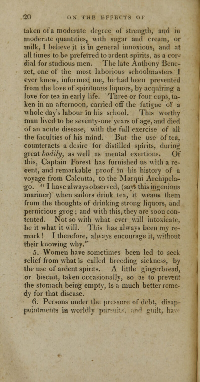 lakeu of a moderate degree of strength, and in moderate quantities, with sugar and cream, or milk, I believe it is in general innoxious, and at all times to be preferred to ardent spirits, as a cor- dial for studious men. The late Anthony Benc- zet, one of the most laborious schoolmasters I ever knew, informed, me, hehad been prevented from the love of spirituous liquors, by acquiring a love for tea in early life. Three or four cups, la- ken in an afternoon, carried off' the fatigue of a whole day's labour in his school. This woithy man lived to be seventy-one years of age, and died of an acute disease, with the full exercise of all the faculties of his mind. But (he use often, counteracts a desire for distilled spirits, during great bodily, as well as mental exertions. Of this, Captain Forest has furnished us with a re- cent, and remarkable proof in his history of a voyage from Calcutta, to the Marqui Archipela- go.  I have always observed, (say$ this ingenious mariner) when sailors drink tea, it weans them from the thoughts of drinking strong liquors, and pernicious grog; and with this, they are soon con- tented. Not so with what ever will intoxicate, be it what it will. This has always been my re- mark ! I therefore, always encourage it, without their knowing why. 5. Women have sometimes been led to seek relief from what is called breeding sickness, by the use of ardent spirits. A little gingerbread, or biscuit, taken occasionally, so as to prevent the stomach being empty, is a much better reme- dy for that disease. 6. Persons under the pressure of debt, disap- pointments in worldly pursuits; atid guilt, hav<