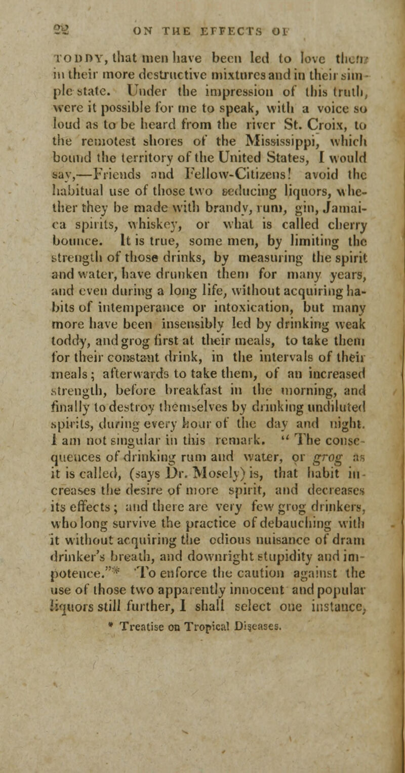 toddy, that men have been led to love them in their more destructive mixtures and in their sim - pic state. Under the impression of this truth, were it possible For me to speak, with a voice so loud as to be heard from the river St. Croix, to the remotest shores of the Mississippi, which bound the territory of the United States, I would say,—Friends and Fellow-Citizens! avoid the habitual use of those two seducing liquors, vthe- ther they be made with brandy, rum, gin, Jamai- ca spirits, whiskey, or what is called cherry bounce. It is true, some men, by limiting the strength of those drinks, by measuring the spirit and water, have drunken them for many years, and even during a long life, without acquiring ha- bits of intemperance or intoxication, but many more have been insensibly led by drinking weak toddy, and grog first at their meals, to take them for their constant drink, in the intervals of their meals; afterwards to take them, of an increased .strength, before breakfast in the morning, and finally to destroy themselves by drinking undiluted spirits, during every hour of the day and night. i am not singular in this remark.  The consc queuces of drinking rum and water, or grog as it is called, (says Dr. Moscly) is, that habit in- creases the desire of more spirit, and decreases its effects; and there are very few grog drinkers, who long survive the practice of debauching with it without acquiring the odious nuisance of dram drinker's breath, and downright stupidity and im- potence. i= To enforce the caution against the use of those two apparently innocent and popular liquors still further, 1 shall select one instance, * Treatise on Tropical Diseases.