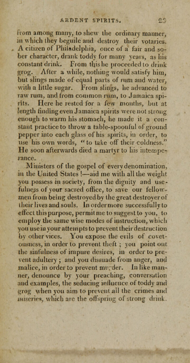 from among many, to shew the ordinary manner, in which they beguile and destroy their votaries. A citizen of Philadelphia, once of a fair and so- ber character, drank toddy for many years, as his constant drink. From tliishe proceeded to drink grog. After a while, nothing would satisfy him, but slings made of equal parts of rum and water, with a little sugar. From slings, he advanced to raw rum, and from common rum, to Jamaica spi- rits. Here he rested for a few months, but at length finding even Jamaica spirits were not strong enough to warm his stomach, he made it a con- stant practice to throw a table-spoonful of ground pepper into each glass of his spirits, in order, to use his own words,  to take off their coldness. He soon afterwards died a martyr to his intempe- rance. Ministers of the gospel of every denomination, in the United States !—aid me with all the weight you possess in society, from the dignity and use- fulness of your sacred office, to save our fellow- men from being destroyed by the great destroyer of their lives and souls. In order more successfully to effect this purpose, permit me to suggest to you, to employ the same wise modes of instruction, which you useiu your attempts to prevent their destruction by other vices. You expose the evils of covet- ousness, in order to prevent theft ; you point out. the sinfulness of impure desires, in order to pre- vent adultery ; and you dissuade from anger, and malice, in order to prevent mi>; der. In like man- ner, denounce by your preaching, conversation and examples, the seducing influence of toddy and grog when you aim to prevent all the crimes and miseries, which are the offspring of strong drink.
