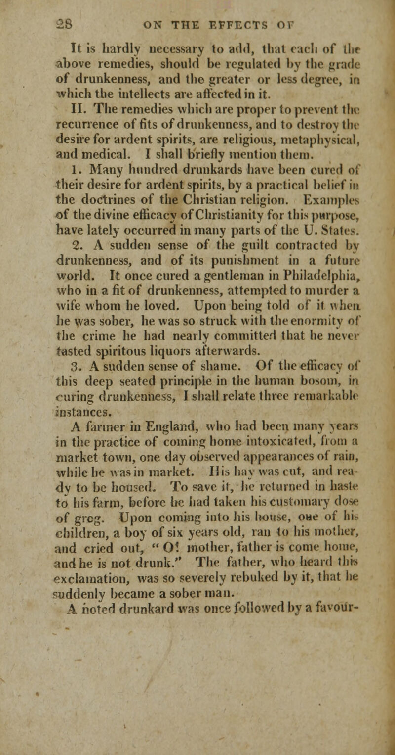 It is hardly necessary to add, that each of llir above remedies, should be regulated by the grade of drunkenness, and the greater or less degree, in which the intellects are affected in it. II. The remedies which are proper to prevent the recurrence of fits of drunkenness, and to destroy tin- desire for ardent spirits, are religious, metaphysical, and medical. I shall briefly mention them. 1. Many hundred drunkards have been cured of their desire for ardent spirits, by a practical belief in the doctrines of the Christian religion. Examples of the divine efficacy of Christianity for this purpose, have lately occurred in many parts of the U. States. 2. A sudden sense of the guilt contracted by drunkenness, and of its punishment in a future world. It once cured a gentleman in Philadelphia, who in a fit of drunkenness, attempted to murder a wife whom he loved. Upon being told of it when lie was sober, he was so struck with the enormity of the crime he had nearly committed that he never tasted spiritous liquors afterwards. 3. A sudden sense of shame. Of the efficacy of this deep seated principle in the human bosom, in curing drunkenness, I shall relate three remarkable instances. A fanner in England, who had been many years in the practice of coming home intoxicated, from a market town, one day observed appearances of rain, while he was in market. His hay was cut, and rea- dy to be housed. To save it, he returned in haste to his farm, before he had taken his customary dose of grog. Upon coming into his house, oue of his children, a boy of six years old, ran to his mother, and cried out,  01 mother, father is come home, and he is not drunk. The father, who heard this exclamation, was so severely rebuked by it, that he suddenly became a sober man. A noted drunkard was once followed by a favour-